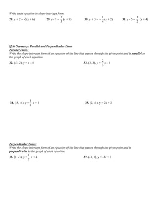 Write each equation in slope-intercept form.
                                         2                                    1                            3
28. y + 2 = -2(x + 6)         29. y - 1 = (x + 9)             30. y + 3 = −     (x + 2)      31. y - 5 =     (x + 4)
                                         3                                    4                            2




§5.6 Geometry: Parallel and Perpendicular Lines
Parallel Lines:
Write the slope-intercept form of an equation of the line that passes through the given point and is parallel to
the graph of each equation.
                                                                            2
32. (-3, 2), y = x – 6                                       33. (3, 3), y = x – 1
                                                                            3




                    1
34. (-5, -4), y =     x+1                                     35. (2, -1), y = 2x + 2
                    2




Perpendicular Lines:
Write the slope-intercept form of an equation of the line that passes through the given point and is
perpendicular to the graph of each equation.
                1
36. (1, -3), y = x + 4                                       37. (-3, 1), y = -3x + 7
                2
 
