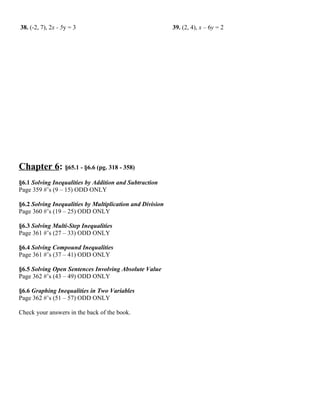 38. (-2, 7), 2x - 5y = 3                                   39. (2, 4), x – 6y = 2




Chapter 6: §65.1 - §6.6 (pg. 318 - 358)
§6.1 Solving Inequalities by Addition and Subtraction
Page 359 #’s (9 – 15) ODD ONLY

§6.2 Solving Inequalities by Multiplication and Division
Page 360 #’s (19 – 25) ODD ONLY

§6.3 Solving Multi-Step Inequalities
Page 361 #’s (27 – 33) ODD ONLY

§6.4 Solving Compound Inequalities
Page 361 #’s (37 – 41) ODD ONLY

§6.5 Solving Open Sentences Involving Absolute Value
Page 362 #’s (43 – 49) ODD ONLY

§6.6 Graphing Inequalities in Two Variables
Page 362 #’s (51 – 57) ODD ONLY

Check your answers in the back of the book.
 