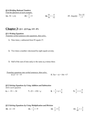 §2.4 Dividing Rational Numbers
Find the Quotient of each example.
                             1                            16     4                                   7 h + 35
14. -78 ÷ (-4)          15. − ÷ 4                   16.      ÷−                      17. Simplify:
                             3                            36    12                                      −7




Chapter 3: §3.1 - §3.9 (pg. 119 - 87)
§3.1 Writing Equations
Translate verbal sentences into equations, then solve.

   1. Nine times y subtracted from 95 equals 37.




   2. Two times a number t decreased by eight equals seventy.




   3. Half of the sum of nine and p is the same as p minus three.




 Translate equations into verbal sentences, then solve.
       4. 2f + 6 = 19                                        5. 7(m + n) = 10n +17




§3.2 Solving Equations by Using Addition and Subtraction
Solve each equation.
                                                                     1     5                     2     4
6. s – 19 = - 34              7. -25 = -150 + q              8. −      +p=                  9.     =v+
                                                                     2     8                     3     8




§3.3 Solving Equations by Using Multiplication and Division
                                 v                           v    2                                z    2
10. –5r = 55                11. − = −9                   12.   =1                           13.      =−
                                 7                           3    7                               45    5
 