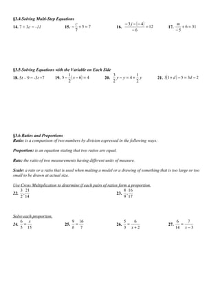 §3.4 Solving Multi-Step Equations
                                      c                           − 3 j − ( − 4)                    m
14. 7 + 3c = -11              15. −     +5= 7               16.                  = 12         17.      + 6 = 31
                                      7                                −6                           −5




§3.5 Solving Equations with the Variable on Each Side
                              1                       3          1
18. 5t – 9 = -3t +7    19. 5 − ( x − 6 ) = 4      20.   y− y = 4+ y                     21. 3(1 + d ) − 5 = 3d − 2
                              2                       2          2




§3.6 Ratios and Proportions
Ratio: is a comparison of two numbers by division expressed in the following ways:

Proportion: is an equation stating that two ratios are equal.

Rate: the ratio of two measurements having different units of measure.

Scale: a rate or a ratio that is used when making a model or a drawing of something that is too large or too
small to be drawn at actual size.

Use Cross Multiplication to determine if each pairs of ratios form a proportion.
    3 21                                                         8 16
22. ,                                                       23. ,
    2 14                                                         9 17



Solve each proportion.
    6 x                             9 16                          5   6                              6   7
24. =                         25.    =                      26.     =                         27.      =
    5 15                            b 7                           3 x+2                             14 x − 3
 