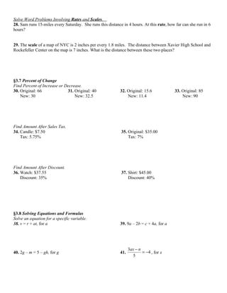 Solve Word Problems Involving Rates and Scales.
28. Sam runs 15-miles every Saturday. She runs this distance in 4 hours. At this rate, how far can she run in 6
hours?


29. The scale of a map of NYC is 2 inches per every 1.8 miles. The distance between Xavier High School and
Rockefeller Center on the map is 7 inches. What is the distance between these two places?




§3.7 Percent of Change
Find Percent of Increase or Decrease.
30. Original: 66             31. Original: 40               32. Original: 15.6            33. Original: 85
    New: 30                      New: 32.5                      New: 11.4                     New: 90




Find Amount After Sales Tax.
34. Candle: $7.50                                           35. Original: $35.00
    Tax: 5.75%                                                  Tax: 7%




Find Amount After Discount.
36. Watch: $37.55                                           37. Shirt: $45.00
    Discount: 35%                                               Discount: 40%




§3.8 Solving Equations and Formulas
Solve an equation for a specific variable.
38. v = r + at, for a                                       39. 9a – 2b = c + 4a, for a




                                                                  3ax − n
40. 2g – m = 5 – gh, for g                                  41.           = −4 , for x
                                                                     5
 