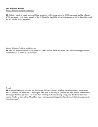 §3.9 Weighted Average
Solve a Mixture Problem with Prices

42. Anthony wants to create a special blend using two coffees, one priced at $8.40 per pound and the other at
$7.28 per pound. How many pounds of the $7.28 coffee should he mix with 9 pounds of the $8.40 coffee to sell
the mixture for $7.95 per pound?




Solve a Mixture Problem with Percents
43. John has 35 milliliters of 30% solution of copper sulfate. How much of a 20% solution of copper sulfate
should she add to obtain a 22% solution?




Travel
44. A railroad switching operator has discovered that two trains are heading toward each other on the same
track. Currently, the trains are 53 miles apart. One train is traveling at 75 miles per hour and the other train is
traveling at 40 miles per hour. The faster train will require 5 miles to stop safely, and the slower train will
require 3 miles to stop safely. About how many minutes does the operator have to warn the train engineers to
stop their trains?
 