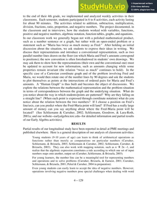 4—129
to the end of their 4th grade, we implemented and analyzed weekly activities in their
classrooms. Each semester, students participated in 6 to 8 activities, each activity lasting
for about 90 minutes. The activities related to addition, subtraction, multiplication,
division, fractions, ratio, proportion, and negative numbers. The project documented, in
the classroom and in interviews, how the students worked with variables, functions,
positive and negative numbers, algebraic notation, function tables, graphs, and equations.
In our classroom work we generally began not with a polished mathematical product,
such as a number sentence or a graph, but rather with an open-ended problem or a
statement such as “Maria has twice as much money as Fred.” After holding an initial
discussion about the situation, we ask students to express their ideas in writing. We
discuss their representations and introduce a conventional representation, such as two
parallel number lines drawn on the floor (on which Maria and Fred’s amounts correspond
to positions); the new convention is often foreshadowed in students’ own drawings. We
may ask them to show how the representations (their own and the conventional one) must
be updated to account for new information, such as amounts changing while some
properties remain invariant (the relation “twice as much” continues to hold). In the
specific case of a Cartesian coordinate graph and of the problem involving Fred and
Maria, we would then rotate one of the number lines by 90 degrees and ask the students
to plot themselves as points at the intersections of ordered pairs for Maria and Fred’s
amounts. A “Human Graph” is thus built and becomes the object of discussions. We
explore the relations between the mathematical representation and the problem-situation
in terms of correspondences between the graph and the underlying situation. What do
you notice about the way in which students/points are patterned? Why are they falling on
a straight line? (When each point is expressed through coordinate notation) what do you
notice about the relation between the two numbers? If I choose a position on Fred’s
line/axis, can you predict where the Fred-Maria point will land? If Fred has a really large
amount of money can you say anything about where the Fred-Maria point will be
located? (See Schliemann & Carraher, 2002; Schliemann, Goodrow, & Lara-Roth,
2001a; and our website--earlyalgebra.terc.edu--for detailed information and partial results
of our Early Algebra activities).
RESULTS
Partial results of our longitudinal study have been reported in detail at PME meetings and
published elsewhere. Here is a general description of our analysis of classroom activities:
• Young students (9-10 years of age) can learn to think of arithmetical operations as
functions rather than merely as computations on particular numbers (Carraher,
Schliemann, & Brizuela, 2003; Schliemann & Carraher, 2002; Schliemann, Carraher, &
Brizuela, 2003). They can also work with mapping notation, such as n ‡ 2n –1, and
realize that the algebraic expression constitutes a rule according to which one set of input
numbers maps onto another, output set (Carraher, Schliemann, & Brizuela, 2003).
• For young learners, the number line can be a meaningful tool for representing numbers
and operations and to solve problems (Carraher, Brizuela, & Earnest, 2001; Carraher,
Schliemann, & Brizuela, 2001; Peled & Carraher, 2004 in preparation).
• Even young students can easily learn to accept the idea of negative numbers. However,
operations involving negative numbers pose special challenges when dealing with word
 