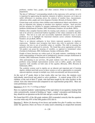 4—130
problems, number lines, graphs, and other contexts (Peled & Carraher, 2004 in
preparation).
• The idea of “difference" (corresponding initially to the expression, |a-b|, and later to (a-b)
is important for appreciating the algebraic character of additive structures; yet it takes on
subtle differences in meaning across the contexts of number lines, measurement,
subtraction, tables, graphs and vector diagrams (Carraher, Brizuela, & Earnest, 2001).
• Certain large-scale activities where children enact mathematical objects and relations, can
play an important role, helping to introduce new algebraic concepts. Such activities
provide meaning for children to interpret mathematical notation and solve algebraic
problems (Schliemann & Carraher, 2002; Schliemann, Goodrow, & Lara-Roth, 2001a).
• Children often complete function tables by treating each column as a number sequence
task to be solved in a downward fashion regardless of the values contained in the other
column. This led us to seek and successfully implement alternative ways to pose
problems so as to highlight the functional relations across columns (Schliemann,
Goodrow, & Lara-Roth, 2001b).
• There is an inherent ambiguity in how letters represent quantities in algebraic
expressions. Students must recognize that letters may refer to particular values or
instances, but also to sets of possible values or variables. This shift in meaning has
generally not been addressed in curricula. We found that, given appropriate activities,
3rd graders can grasp the meaning of variables, as opposed to instantiated values
(Carraher & Schliemann, 2002; Schliemann, Carraher, & Brizuela, 2002).
• Graphs of linear functions are within reach of 3rd grade students, contributing to their
initial understandings of function and of multiplicative structure concepts (Schliemann &
Carraher, 2002; Schliemann, Goodrow, & Lara-Roth, 2001a).
• After participating in our activities, 4th grade students were able to solve algebraic
problems using multiple representation systems such as tables, graphs, and written
equations with variables on both sides of the equality (Brizuela, 2002; Brizuela &
Schliemann, 2003).
• The symbolic systems used in algebra are an inherent and important part of learning
algebra; children need both access to these systems as well as opportunities to constantly
represent algebraic concepts in multiple ways, both conventionally and idiosyncratically.
At the end of 4th
grade, three to four weeks after our last class, the students were
individually interviewed and asked to solve problems. A control group (CG) of 26
children, at the end of their 5th
grade, who had been taught by the same teachers in the
school, were also interviewed and compared to our experimental group (EG). Here are
some preliminary results:
Question 1: Is 6 + 9 = 7 + 8 True or False?
Here we explored students’ understanding of the equivalence in an equation, treating both
sides symmetrically, instead of holding an "input – output" conception and thinking that
they should do an operation on the left side and get a result on the right.
We found that 85% of the 4th grade students (EG) responded correctly that the equation
was true while only 65% of the fifth graders (CG) did so.
Question 2: Below [A drawing of two boxes and another box plus 9 candies was shown
under the question.] there are boxes of candy [each containing an unspecified amount]
 