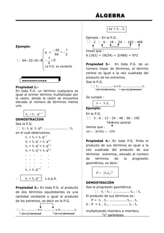 ÁLGEBRA
xy = t1 . tn
Ejemplo : En la P.G.
 
2 : 6 : 18 : 54 : 162 : 486
 
Ejemplo:
q =
 
 

64:-32:16:-8 −

− 32
1
=−
64
2

1
<0
2

La P.G. es oscilante

PROPIEDADES
Propiedad 1.En toda P.G. un término cualquiera es
igual al primer término multiplicado por
la razón, donde la razón se encuentra
elevado al número de términos menos
uno.
t n = t1 q n −1

DEMOSTRACION
Sea la P.G.
 
  t1: t1 q: t1 q²: ..................... : t n
en el cual observamos.
t1 = t1 = t1 q1-1
t2 = t1 q1 = t1 q2-1
t3 = t1 q2 = t1 q3-1
t4 = t1 q3 = t1 q4-1
. . .
.
.
. . .
.
.
. . .
.
.
. . .
.
.
n-1
tn = t1 q
∴

tn = t1 qn-1

t1: ...........: a:x: ............:y:b:..............:tn
(k+1) términos

Propiedad 3.En toda P.G. de un
número impar de términos, el término
central es igual a la raíz cuadrada del
producto de los extremos.
Sea la P.G.
 
 

t1: .............: a:x:b ......................:tn
(k+1) términos
(k+1) términos

Se cumple :
x =

t 1.t n

Ejemplo:
En la P.G.
 
3 : 6 : 12 : 24 : 48 : 96 : 192
 
Término central
Vemos que :
24 =

3(192) =

576

Propiedad 4.- En toda P.G. finita el
producto de sus términos es igual a la
raíz cuadrada del producto de sus
términos extremos, elevado al número
de
términos
de
la
progresión
geométrica, es decir:
P =

( t1.t n ) n

L.q.q.d.

Propiedad 2.- En toda P.G. el producto
de dos términos equidistantes es una
cantidad constante e igual al producto
de los extremos, es decir en la P.G.
 
 

Veces que :
6 (162) = 18(54) = 2(486) = 972

(k+1) términos.

DEMOSTRACIÓN
Sea la progresión geométrica.
 
t1 : t2 : ............... tn-1 : tn
 
El producto de sus términos es:
P = t1 . t2 . ............... tn-1 . tn
ó : P = tn . tn-1 . ............... t2 . t1
multiplicando miembro a miembro.
“n” paréntesis

 