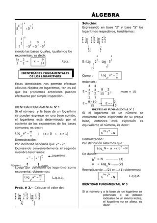 ÁLGEBRA
Solución:
Expresando en base “2” y base “5” los
logaritmos respectivos, tendríamos:

x

1
 2+ 1 
1+
5 3  = 5 2




X

 7
7x
3
3
 3
 5  = 52 → 5 3 = 52


siendo las bases iguales, igualamos los
exponentes, es decir:
7x 3
= →
3
2

9
14

x =

Rpta.

IDENTIDADES FUNDAMENTALES
DE LOS LOGARITMOS

Estas identidades nos permite efectuar
cálculos rápidos en logaritmos, tan es así
que los problemas anteriores pueden
efectuarse por simple inspección.

E = Log 2 3 2 − Log 5 3 5
22 2

E = Log

a

m


= a


n





Número

m
n

Logaritmo

base

Luego por definición de logaritmo como
exponente; obtenemos:
m
Log a m =
L.q.q.d.
n
n
a
Prob. # 2.- Calcular el valor de:

E = Log 2 3 2 − Log 5 3 5
42

25

4
3

5
22

2 − Log 5
5

Log

Como :

4
3

2

an

am =

m
n

entonces:
4 4
8 2
E= 3 - 3 =
− ;
5 2 15 3
2 1
E=

IDENTIDAD FUNDAMENTAL Nº 1
Si el número y la base de un logaritmo
se pueden expresar en una base común,
el logaritmo está determinado por el
cociente de los exponentes de las bases
comunes; es decir:
m
Log a m =
: (a > 0 ∧ a ≠ 1)
n
n
a
Demostración:
Por identidad sabemos que a m = a m
Expresando convenientemente el segundo
miembro tendríamos:

52

mcm = 15

8 - 10
2
→ E =15
15
IDENTIDAD FUNDAMENTAL Nº 2

Si el logaritmo de un número se
encuentra como exponente de su propia
base, entonces está expresión es
equivalente al número, es decir:
b

Log b N

=N

Demostración:
Por definición sabemos que:
Log N = a ↔ b

a

b

=N

De donde:

b
a

a

=N

............. (3)

= Log N ....... (2)
b

Reemplazando ...(2) en ...(1) obtenemos:
Log

b

b

N

=N

L.q.q.d.

IDENTIDAD FUNDAMENTAL Nº 3
Si al número y a la base de un logaritmo se
potencian o se extraen
radicales de un mismo índice,
el logaritmo no se altera, es
decir:

 