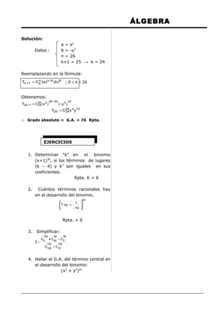 ÁLGEBRA
Solución:
a = x2
b = -y3
n = 26
k+1 = 25 → k = 24

Datos :

Reemplazando en la fórmula:
Tk +1 = C n (a ) n−k (b )K
k

; 0 ≤ k ≤ 26

Obtenemos:
T24 +1 = C26 ( x 2 )
24

26 −24

( −y 3 )

24

T25 = C26 x 4 y 72
24

∴ Grado absoluto = G.A. = 76 Rpta.

EJERCICIOS
1. Determinar “k” en el binomio
(x+1)36, si los términos de lugares
(k – 4) y k2 son iguales en sus
coeficientes.
Rpta. K = 6
2.

Cuántos términos racionales hay
en el desarrollo del binomio.

5 xy +



50



xy 


1

Rpta. = 6
3.

Simplificar:
100

S=

C5

95

85

• C 80 + C 5

100

100

C100 + C15

4. Hallar el G.A. del término central en
el desarrollo del binomio:
(x3 + y4)22

 