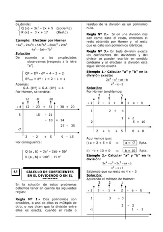 de donde:
Q (x) = 3x2 – 2x + 5
R (x) = 3 x + 17

(cociente)
(Resto)

Ejemplo: Efectuar por Horner
12a 4 − 23a 3 b + 51a 2b 2 − 30ab 3 + 20b 4
4a 2 − 5ab + 7b 2

Solución
De
acuerdo
a
las
propiedades
observamos (respecto a la letra
“a”)

Rºmax = dº - 1 = 2 – 1 = 1

÷4

12

- 23

Regla Nº 3.- En toda división exacta
los coeficientes del dividendo y del
divisor se pueden escribir en sentido
contrario y al efectuar la división esta
sigue siendo exacta.

2x 4 − x3 + ax − b
x2 − x − 2

Además:
G.A. (Dº) = G.A. (Rº) = 4
Por Horner, se tendría:
-8

Regla Nº 2.- Si en una división nos
dan como dato el resto, entonces el
resto obtenido por Horner y el resto
que es dato son polinomios idénticos.

Ejemplo 1.- Calcular “a” y “b” en la
división exacta:

Qº = Dº - dº = 4 – 2 = 2

12

residuo de la división es un polinomio
nulo.

Solución:
Por Horner tendríamos:
2
1
5

20
+

51

- 30 + 20

÷1

2

-

5

15

+ 14

+

4
1

2

25 -

-7
+

5

9

+

a -

b

+ 2
5 + 10

35
2

- 2

0

- 21
- 10

3

+

2

1

1

- 15

+

1

+

5

0

+ 0

Aquí vemos que:
i) a + 2 + 5 = 0

⇒

a = -7

Rpta.

Q (a , b) = 3a2 – 2ab + 5b2

ii) –b + 10 = 0

⇒

b = 10

Rpta.

R (a , b) = 9ab3 – 15 b4

Ejemplo 2.- Calcular “a” y “b” en la
división:

Por consiguiente:

3 x 4 − x 3 + 2x 2 − ax − b
x2 − x + 1

4.5

CÁLCULO DE COEFICIENTES
EN EL DIVIDENDO O EN EL
DIVISOR

En la solución de estos problemas
debemos tener en cuenta las siguientes
reglas:
Regla Nº 1.- Dos polinomios son
divisibles, o uno de ellos es múltiplo de
otro, o nos dicen que la división entre
ellos es exacta; cuando el resto o

Sabiendo que su resto es 4 x – 3
Solución:
Aplicando el método de Horner:
3
2
1
÷1
1

3

-

1
3

+

2

a -

-

2
1 -

b

- 3
2

-1

-

1

 