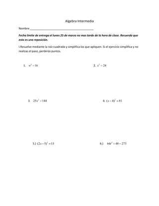 Algebra Intermedia
Nombre:_________________________________________

Fecha límite de entrega el lunes 25 de marzo no mas tarde de la hora de clase. Recuerda que
esto es una reposición.

I.Resuelve mediante la raíz cuadrada y simplifica los que apliquen. Si el ejercicio simplifica y no
realizas el paso, perderás puntos.



   1. w2 16                                                   2. x2     24




       3. 25x2 144                                                      4. ( x 4)2    81




           5.) (2 x 5)2 13                                            6.)    64t 2   48 273
 