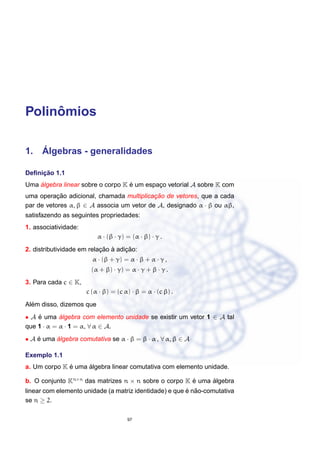 Polinˆomios
1. ´Algebras - generalidades
Deﬁnic¸ ˜ao 1.1
Uma ´algebra linear sobre o corpo K ´e um espac¸o vetorial A sobre K com
uma operac¸ ˜ao adicional, chamada multiplicac¸ ˜ao de vetores, que a cada
par de vetores α, β ∈ A associa um vetor de A, designado α · β ou αβ,
satisfazendo as seguintes propriedades:
1. associatividade:
α · (β · γ) = (α · β) · γ .
2. distributividade em relac¸ ˜ao `a adic¸ ˜ao:
α · (β + γ) = α · β + α · γ ,
(α + β) · γ) = α · γ + β · γ .
3. Para cada c ∈ K,
c (α · β) = (c α) · β = α · (c β) .
Al´em disso, dizemos que
• A ´e uma ´algebra com elemento unidade se existir um vetor 1 ∈ A tal
que 1 · α = α · 1 = α, ∀ α ∈ A.
• A ´e uma ´algebra comutativa se α · β = β · α , ∀ α, β ∈ A
Exemplo 1.1
a. Um corpo K ´e uma ´algebra linear comutativa com elemento unidade.
b. O conjunto Kn×n
das matrizes n × n sobre o corpo K ´e uma ´algebra
linear com elemento unidade (a matriz identidade) e que ´e n˜ao-comutativa
se n ≥ 2.
97
 