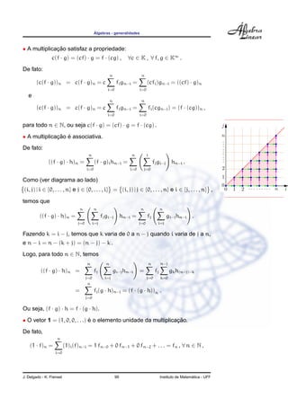 ´Algebras - generalidades
• A multiplicac¸ ˜ao satisfaz a propriedade:
c(f · g) = (cf) · g = f · (cg) , ∀c ∈ K , ∀ f, g ∈ K∞
.
De fato:
(c(f · g))n = c(f · g)n = c
n
i=0
fign−i =
n
i=0
(cfi)gn−i = ((cf) · g)n
e
(c(f · g))n = c(f · g)n = c
n
i=0
fign−i =
n
i=0
fi(cgn−i) = (f · (cg))n ,
para todo n ∈ N, ou seja c(f · g) = (cf) · g = f · (cg) .
• A multiplicac¸ ˜ao ´e associativa.
De fato:
((f · g) · h)n =
n
i=0
(f · g)ihn−i =
n
i=0
i
j=0
fjgi−j hn−i .
Como (ver diagrama ao lado)
(i, j) | i ∈ {0, . . . , n} e j ∈ {0, . . . , i} = (i, j) | j ∈ {0, . . . , n} e i ∈ {j, . . . , n} ,
temos que
((f · g) · h)n =
n
j=0
n
i=j
fjgi−j hn−i =
n
j=0
fj
n
i=j
gi−jhn−i .
Fazendo k = i − j, temos que k varia de 0 a n − j quando i varia de j a n,
e n − i = n − (k + j) = (n − j) − k .
Logo, para todo n ∈ N, temos
((f · g) · h)n =
n
j=0
fj
n
i=j
gi−jhn−i =
n
j=0
fj
n−j
k=0
gkh(n−j)−k
=
n
j=0
fj(g · h)n−j = (f · (g · h))n .
Ou seja, (f · g) · h = f · (g · h).
• O vetor 1 = (1, 0, 0, . . .) ´e o elemento unidade da multiplicac¸ ˜ao.
De fato,
(1 · f)n =
n
i=0
(1)i(f)n−i = 1 fn−0 + 0 fn−1 + 0 fn−2 + . . . = fn , ∀ n ∈ N ,
J. Delgado - K. Frensel 99 Instituto de Matem´atica - UFF
 