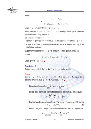 ´Algebras - generalidades
Assim,
(f · g)m+n = fm gn
e
(f · g)m+n+k = 0 , se k > 0 .
Logo, f · g ´e um polinˆomio de grau m + n.
Al´em disto, se fm = gn = 1, (f · g)m+n = 1, ou seja, se f e g s˜ao unit´arios,
ent˜ao, tamb´em, f · g ´e unit´ario.
Do anterior, temos que
grau(f) = grau(g) = 0 ⇐⇒ grau(f) + grau(g) = 0 ⇐⇒ grau(f · g) = 0 ,
ou seja, f e g s˜ao polinˆomios constantes se, e somente se, f · g ´e um
polinˆomio constante.
Suponhamos agora que f + g = 0 e seja k = max{grau(f), grau(g)}.
Ent˜ao,
(f + g) = f + g = 0 , ∀ > k .
Logo, grau(f + g) ≤ k.
Corol´ario 1.1
Sejam f, g, h ∈ K[x]. Se f = 0 e f · g = f · h, ent˜ao g = h.
Prova.
Como f · g = f · h, temos f · (g − h) = 0, e como f = 0, segue de a.
do lema anterior, que g − h = 0. Ou seja g = h.
Suponhamos que f =
m
i=0
fixi
e g =
n
j=0
gjxj
.
Ent˜ao, pela deﬁnic¸ ˜ao da multiplicac¸ ˜ao de polinˆomios, temos que:
f · g =
m+n
s=0
s
r=0
frgs−r xs
.
No caso particular em que f = c xm
e g = d xn
, com c, d ∈ K, temos
f · g = cd xm+n
. (1)
Dessa relac¸ ˜ao e das propriedades distributivas de K[x], segue que
f · g =
m
i=0
n
j=0
figj xi
xj
=
i,j
figj xi+j
.
J. Delgado - K. Frensel 102 Instituto de Matem´atica - UFF
 