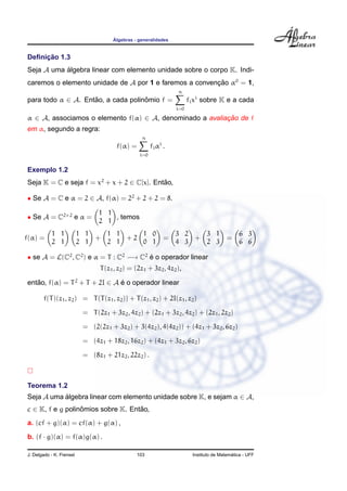 ´Algebras - generalidades
Deﬁnic¸ ˜ao 1.3
Seja A uma ´algebra linear com elemento unidade sobre o corpo K. Indi-
caremos o elemento unidade de A por 1 e faremos a convenc¸ ˜ao α0
= 1,
para todo α ∈ A. Ent˜ao, a cada polinˆomio f =
n
i=0
fixi
sobre K e a cada
α ∈ A, associamos o elemento f(α) ∈ A, denominado a avaliac¸ ˜ao de f
em α, segundo a regra:
f(α) =
n
i=0
fiαi
.
Exemplo 1.2
Seja K = C e seja f = x2
+ x + 2 ∈ C[x]. Ent˜ao,
• Se A = C e α = 2 ∈ A, f(α) = 22
+ 2 + 2 = 8.
• Se A = C2×2
e α =
1 1
2 1
, temos
f(α) =
1 1
2 1
1 1
2 1
+
1 1
2 1
+ 2
1 0
0 1
=
3 2
4 3
+
3 1
2 3
=
6 3
6 6
• se A = L(C2
, C2
) e α = T : C2
−→ C2
´e o operador linear
T(z1, z2) = (2z1 + 3z2, 4z2),
ent˜ao, f(α) = T2
+ T + 2I ∈ A ´e o operador linear
f(T)(z1, z2) = T(T(z1, z2)) + T(z1, z2) + 2I(z1, z2)
= T(2z1 + 3z2, 4z2) + (2z1 + 3z2, 4z2) + (2z1, 2z2)
= (2(2z1 + 3z2) + 3(4z2), 4(4z2)) + (4z1 + 3z2, 6z2)
= (4z1 + 18z2, 16z2) + (4z1 + 3z2, 6z2)
= (8z1 + 21z2, 22z2) .
Teorema 1.2
Seja A uma ´algebra linear com elemento unidade sobre K, e sejam α ∈ A,
c ∈ K, f e g polinˆomios sobre K. Ent˜ao,
a. (cf + g)(α) = cf(α) + g(α) ,
b. (f · g)(α) = f(α)g(α) .
J. Delgado - K. Frensel 103 Instituto de Matem´atica - UFF
 