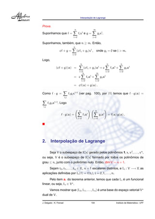 Interpolac¸ ˜ao de Lagrange
Prova.
Suponhamos que f =
n
i=0
fixi
e g =
m
j=0
gjxj
.
Suponhamos, tamb´em, que n ≥ m. Ent˜ao,
cf + g =
n
i=0
(cfi + gi)xi
, onde gj = 0 se j > m.
Logo,
(cf + g)(α) =
n
i=0
(cfi + gi)αi
= c
n
i=0
fiαi
+
n
i=0
giαi
= c
n
i=0
fiαi
+
m
i=0
giαi
= cf(α) + g(α) .
Como f · g =
i,j
figjxi+j
(ver pag. 100), por (1) temos que f · g(α) =
i,j
figjαi+j
. Logo
f · g(α) =
n
i=0
fiαi
m
j=0
gjαj
= f(α) g(α) .
2. Interpolac¸ ˜ao de Lagrange
Seja V o subespac¸o de K[x] gerado pelos polinˆomios 1, x, x2
, . . . , xn
,
ou seja, V ´e o subespac¸o de K[x] formado por todos os polinˆomios de
grau ≤ n, junto com o polinˆomio nulo. Ent˜ao, dim V = n + 1.
Sejam t0, t1, . . . , tn ∈ K, n + 1 escalares distintos, e Li : V −→ K as
aplicac¸ ˜oes deﬁnidas por Li(f) = f(ti), i = 0, 1, . . . , n.
Pelo item a. do teorema anterior, temos que cada Li ´e um funcional
linear, ou seja, Li ∈ V .
Vamos mostrar que {L0, L1, . . . , Ln} ´e uma base do espac¸o vetorial V
dual de V.
J. Delgado - K. Frensel 104 Instituto de Matem´atica - UFF
 