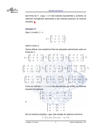 Operac¸ ˜oes Elementares
das linhas de D. Logo, C e D s˜ao matrizes equivalentes e, portanto, os
sistemas homogˆeneos associados a tais matrizes possuem as mesmas
soluc¸ ˜oes.
Exemplo 3.1
Seja A a matriz 3 × 4
A =



2 −1 3 2
1 4 0 −1
2 6 −1 5



sobre o corpo Q.
Vamos efetuar uma seq¨uˆencia ﬁnita de operac¸ ˜oes elementares sobre as
linhas de A:
A =



2 −1 3 2
1 4 0 −1
2 6 −1 5



(2)
−→



0 −9 3 4
1 4 0 −1
2 6 −1 5



(2)
−→



0 −9 3 4
1 4 0 −1
0 −2 −1 7



(1)
−→



0 −9 3 4
1 4 0 −1
0 1 1/2 −7/2



(2)
−→



0 −9 3 4
1 0 −2 13
0 1 1/2 −7/2



(2)
−→



0 0 15/2 −55/2
1 0 −2 13
0 1 1/2 −7/2



(1)
−→



0 0 1 −11/3
1 0 −2 13
0 1 1/2 −7/2



(2)
−→



0 0 1 −11/3
1 0 0 17/3
0 1 1/2 −7/2



(2)
−→



0 0 1 −11/3
1 0 0 17/3
0 1 0 −5/3


 = B
Como as matrizes 3 × 4 A e B s˜ao equivalentes por linhas, os sistemas
lineares homogˆeneos



2x1 − x2 + 3x3 + 2x4 = 0
x1 + 4x2 − x4 = 0
2x1 + 6x2 − x3 + 5x4 = 0
e



x3 − 11
3
x4 = 0
x1 + 17
3
x4 = 0
x2 − 5
3
x4 = 0
tˆem as mesmas soluc¸ ˜oes. Logo, toda soluc¸ ˜ao do sistema ´e da forma
−17
3
x4, 5
3
x4, 11
3
x4, x4 , x4 ∈ R.
J. Delgado - K. Frensel 6 Instituto de Matem´atica - UFF
 