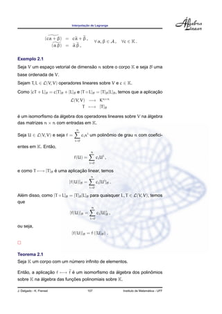 Interpolac¸ ˜ao de Lagrange
(cα + β) = cα + β ,
(α β) = α β ,
∀ α, β ∈ A , ∀c ∈ K .
Exemplo 2.1
Seja V um espac¸o vetorial de dimens˜ao n sobre o corpo K e seja B uma
base ordenada de V.
Sejam T, L ∈ L(V, V) operadores lineares sobre V e c ∈ K.
Como [cT + L]B = c[T]B + [L]B e [T ◦ L]B = [T]B[L]B, temos que a aplicac¸ ˜ao
L(V, V) −→ Kn×n
T −→ [T]B
´e um isomorﬁsmo da ´algebra dos operadores lineares sobre V na ´algebra
das matrizes n × n com entradas em K.
Seja U ∈ L(V, V) e seja f =
n
i=0
cixi
um polinˆomio de grau n com coeﬁci-
entes em K. Ent˜ao,
f(U) =
n
i=0
ciUi
,
e como T −→ [T]B ´e uma aplicac¸ ˜ao linear, temos
[f(U)]B =
n
i=0
ci[Ui
]B .
Al´em disso, como [T ◦ L]B = [T]B[L]B para quaisquer L, T ∈ L(V, V), temos
que
[f(U)]B =
n
i=0
ci[U]i
B ,
ou seja,
[f(U)]B = f ([U]B) .
Teorema 2.1
Seja K um corpo com um n´umero inﬁnito de elementos.
Ent˜ao, a aplicac¸ ˜ao f −→ f ´e um isomorﬁsmo da ´algebra dos polinˆomios
sobre K na ´algebra das func¸ ˜oes polinomiais sobre K.
J. Delgado - K. Frensel 107 Instituto de Matem´atica - UFF
 