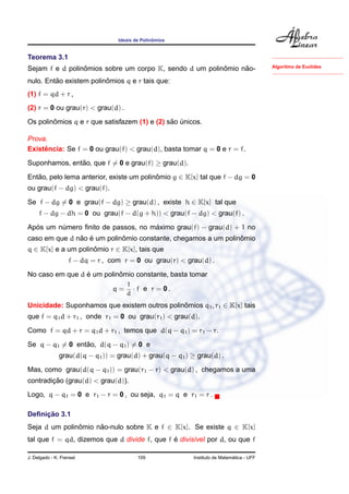 Ideais de Polinˆomios
Teorema 3.1
Sejam f e d polinˆomios sobre um corpo K, sendo d um polinˆomio n˜ao-
nulo. Ent˜ao existem polinˆomios q e r tais que:
(1) f = qd + r ,
(2) r = 0 ou grau(r) < grau(d) .
Os polinˆomios q e r que satisfazem (1) e (2) s˜ao ´unicos.
Algoritmo de Euclides
Prova.
Existˆencia: Se f = 0 ou grau(f) < grau(d), basta tomar q = 0 e r = f.
Suponhamos, ent˜ao, que f = 0 e grau(f) ≥ grau(d).
Ent˜ao, pelo lema anterior, existe um polinˆomio g ∈ K[x] tal que f − dg = 0
ou grau(f − dg) < grau(f).
Se f − dg = 0 e grau(f − dg) ≥ grau(d) , existe h ∈ K[x] tal que
f − dg − dh = 0 ou grau(f − d(g + h)) < grau(f − dg) < grau(f) .
Ap´os um n´umero ﬁnito de passos, no m´aximo grau(f) − grau(d) + 1 no
caso em que d n˜ao ´e um polinˆomio constante, chegamos a um polinˆomio
q ∈ K[x] e a um polinˆomio r ∈ K[x], tais que
f − dq = r , com r = 0 ou grau(r) < grau(d) .
No caso em que d ´e um polinˆomio constante, basta tomar
q =
1
d
· f e r = 0 .
Unicidade: Suponhamos que existem outros polinˆomios q1, r1 ∈ K[x] tais
que f = q1d + r1 , onde r1 = 0 ou grau(r1) < grau(d).
Como f = qd + r = q1d + r1 , temos que d(q − q1) = r1 − r.
Se q − q1 = 0 ent˜ao, d(q − q1) = 0 e
grau(d(q − q1)) = grau(d) + grau(q − q1) ≥ grau(d) .
Mas, como grau(d(q − q1)) = grau(r1 − r) < grau(d) , chegamos a uma
contradic¸ ˜ao (grau(d) < grau(d)).
Logo, q − q1 = 0 e r1 − r = 0 , ou seja, q1 = q e r1 = r .
Deﬁnic¸ ˜ao 3.1
Seja d um polinˆomio n˜ao-nulo sobre K e f ∈ K[x]. Se existe q ∈ K[x]
tal que f = qd, dizemos que d divide f, que f ´e divis´ıvel por d, ou que f
J. Delgado - K. Frensel 109 Instituto de Matem´atica - UFF
 