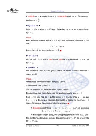 Ideais de Polinˆomios
´e m´ultiplo de d, e denominamos q o quociente de f por d. Escrevemos,
tamb´em, q =
f
d
.
Proposic¸ ˜ao 3.1
Seja f ∈ K[x] e seja c ∈ K. Ent˜ao, f ´e divis´ıvel por x − c se, e somente se,
f(c) = 0.
Prova.
Pelo teorema anterior, existe q ∈ K[x] e um polinˆomio constante r, tais
que
f = (x − c)q + r .
Logo, f(c) = 0 se, e somente se, r = 0.
Deﬁnic¸ ˜ao 3.2
Um escalar c ∈ K ´e uma raiz ou um zero de um polinˆomio f ∈ K[x], se
f(c) = 0.
Corol´ario 3.1
Um polinˆomio f n˜ao-nulo de grau n sobre um corpo K tem no m´aximo n
ra´ızes em K.
Prova.
O resultado ´e ´obvio quando f tem grau 0 ou 1.
Suponhamos que grau(f) > 1.
Vamos proceder por induc¸ ˜ao sobre o grau n de f .
Suponhamos que o resultado vale para polinˆomios de grau n − 1.
Seja c ∈ K uma raiz de f. Ent˜ao, existe q ∈ K[x] de grau n − 1 tal que
f = (x − c)q. Como, por hip´otese de induc¸ ˜ao, q possui no m´aximo n − 1
ra´ızes, temos que f possui no m´aximo n ra´ızes.
A derivada do polinˆomio f = c0 +c1x+c2x2
+. . .+cnxn
´e o polinˆomio
Df = f = c1 + 2c2x + . . . + ncnxn−1
.
A derivac¸ ˜ao ´e linear, isto ´e, D ´e um operador linear sobre K[x]. Exis-
tem tamb´em as derivadas formais de ordem dois D2
f = f , de ordem trˆes
D3
f = f etc.
J. Delgado - K. Frensel 110 Instituto de Matem´atica - UFF
 