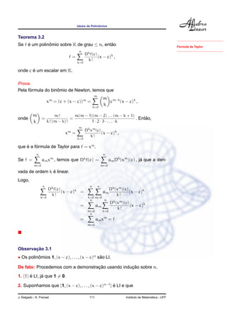 Ideais de Polinˆomios
Teorema 3.2
Se f ´e um polinˆomio sobre K de grau ≤ n, ent˜ao
f =
n
k=0
Dkf(c)
k !
(x − c)k
,
onde c ´e um escalar em K.
F´ormula de Taylor
Prova.
Pela f´ormula do binˆomio de Newton, temos que
xm
= (c + (x − c))m
=
m
k=0
m
k
cm−k
(x − c)k
,
onde
m
k
=
m !
k ! (m − k) !
=
m(m − 1)(m − 2) . . . (m − k + 1)
1 · 2 · 3 · . . . · k
. Ent˜ao,
xm
=
m
k=0
Dkxm(c)
k !
(x − c)k
,
que ´e a f´ormula de Taylor para f = xm
.
Se f =
n
m=0
amxm
, temos que Dk
f(c) =
n
m=0
amDk
(xm
)(c) , j´a que a deri-
vada de ordem k ´e linear.
Logo,
n
k=0
Dkf(c)
k !
(x − c)k
=
n
k=0
n
m=0
am
Dk(xm)(c)
k !
(x − c)k
=
n
m=0
am
n
k=0
Dk(xm)(c)
k !
(x − c)k
=
n
m=0
amxm
= f
Observac¸ ˜ao 3.1
• Os polinˆomios 1, (x − c), . . . , (x − c)n
s˜ao LI.
De fato: Procedemos com a demonstrac¸ ˜ao usando induc¸ ˜ao sobre n.
1. {1} ´e LI, j´a que 1 = 0.
2. Suponhamos que {1, (x − c), . . . , (x − c)n−1
} ´e LI e que
J. Delgado - K. Frensel 111 Instituto de Matem´atica - UFF
 