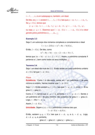 Ideais de Polinˆomios
i = 1, . . . , n, ´e um subespac¸o e, tamb´em, um ideal.
De fato, se p ∈ I, existem f1, . . . , fn ∈ K[x] tais que p = d1 ·f1 +. . .+dn ·fn.
Se g ∈ K[x], temos que
p · g = (d1 · f1 + . . . + dn · fn) · g = d1 · (f1 · g) + . . . + dn · (fn · g) ,
ou seja, p · g ∈ I. Dizemos que I = d1 · K[x] + . . . + dn · K[x] ´e o ideal
gerado pelos polinˆomios d1, . . . , dn.
Exemplo 3.3
Seja K um subcorpo dos n´umeros complexos e consideremos o ideal
I = (x + 2)K[x] + (x2
+ 8x + 16)K[x] ,
Ent˜ao, I = K[x]. De fato, como
(x2
+ 8x + 16) − x(x + 2) = 6x + 16 ∈ I ,
temos que (6x + 16) − 6 · (x + 2) = 4 ∈ I. Assim, o polinˆomio constante 1
pertence a I, bem como todos os seus m´ultiplos.
Teorema 3.4
Seja I um ideal n˜ao-nulo de K[x]. Ent˜ao existe um ´unico polinˆomio unit´ario
d ∈ K[x] tal que I = d · K[x].
Prova.
Existˆencia. Como I ´e n˜ao-vazio, existe em I um polinˆomio d de grau
m´ınimo e unit´ario. Vamos mostrar que I = d · K[x].
Seja f ∈ I. Ent˜ao existem q, r ∈ K[x] tais que f = q · d + r, onde r = 0 ou
grau(r) < grau(d).
Como d ∈ I, temos que d · q ∈ I e, portanto, r = f − q · d ∈ I. Sendo d
um polinˆomio em I de grau m´ınimo, n˜ao podemos ter grau(r) < grau(d).
Logo, r = 0 e f = d · q.
Assim, I = d · K[x].
Unicidade. Sejam d, d1 ∈ K[x] polinˆomios unit´arios tais que
I = d · K[x] = d1K[x] .
Ent˜ao, existem q, q1 ∈ K[x] tais que d = d1 · q1 e d1 = d · q. Logo,
d = d · q · q1 e, portanto,
grau(d) = grau(d) + grau(q) + grau(q1) .
J. Delgado - K. Frensel 114 Instituto de Matem´atica - UFF
 