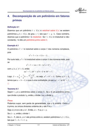 Decomposic¸ ˜ao de um polinˆomio em fatores primos
4. Decomposic¸ ˜ao de um polinˆomio em fatores
primos
Deﬁnic¸ ˜ao 4.1
Dizemos que um polinˆomio f ∈ K[x] ´e redut´ıvel sobre K[x] se existem
polinˆomios g, h ∈ K[x], de grau ≥ 1, tais que f = g · h. Caso contr´ario,
dizemos que o polinˆomio f ´e irredut´ıvel. Se f ∈ K[x] ´e irredut´ıvel e n˜ao-
constante, f ´e dito um polinˆomio primo sobre K.
Exemplo 4.1
O polinˆomio x2
+ 1 ´e redut´ıvel sobre o corpo C dos n´umeros complexos,
pois
x2
+ 1 = (x + i)(x − i) .
Por outro lado, x2
+1 ´e irredut´ıvel sobre o corpo R dos n´umeros reais, pois
se
x2
+ 1 = (ax + b) · (a x + b ),
com a, b, a , b ∈ R, ent˜ao
aa = 1 , ab + a b = 0 e bb = 1 .
Logo, 0 = a
1
b
+
1
a
b =
a2 + b2
ab
, ou seja, a2
+ b2
= 0. Como a, b ∈ R,
temos que a = b = 0, o que ´e uma contradic¸ ˜ao, j´a que aa = 1 e bb = 1.
Teorema 4.1
Sejam f, g e p polinˆomios sobre o corpo K. Se p ´e um polinˆomio primo
que divide o produto fg, ent˜ao p divide f ou p divide g.
Prova.
Podemos supor, sem perda de generalidade, que p ´e unit´ario. Como p
´e primo, os ´unicos divisores unit´arios de p s˜ao 1 e p.
Seja d o m.d.c de p e f. Ent˜ao, d = 1 ou d = p.
Se d = p, ent˜ao p divide f.
Se d = 1, isto ´e, p e f s˜ao primos entre si, existem polinˆomios h, ∈ K[x],
tais que 1 = h · f + · p.
J. Delgado - K. Frensel 117 Instituto de Matem´atica - UFF
 
