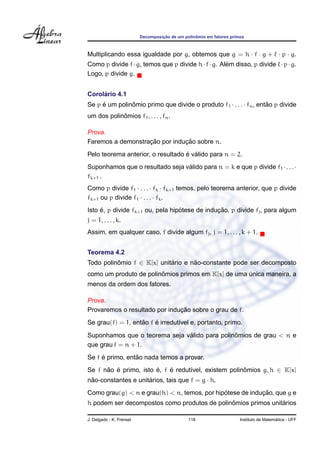 Decomposic¸ ˜ao de um polinˆomio em fatores primos
Multiplicando essa igualdade por g, obtemos que g = h · f · g + · p · g.
Como p divide f·g, temos que p divide h·f·g. Al´em disso, p divide ·p·g.
Logo, p divide g.
Corol´ario 4.1
Se p ´e um polinˆomio primo que divide o produto f1 · . . . · fn, ent˜ao p divide
um dos polinˆomios f1, . . . , fn.
Prova.
Faremos a demonstrac¸ ˜ao por induc¸ ˜ao sobre n.
Pelo teorema anterior, o resultado ´e v´alido para n = 2.
Suponhamos que o resultado seja v´alido para n = k e que p divide f1 ·. . .·
fk+1 .
Como p divide f1 · . . . · fk · fk+1 temos, pelo teorema anterior, que p divide
fk+1 ou p divide f1 · . . . · fk.
Isto ´e, p divide fk+1 ou, pela hip´otese de induc¸ ˜ao, p divide fj, para algum
j = 1, . . . , k.
Assim, em qualquer caso, f divide algum fj, j = 1, . . . , k + 1.
Teorema 4.2
Todo polinˆomio f ∈ K[x] unit´ario e n˜ao-constante pode ser decomposto
como um produto de polinˆomios primos em K[x] de uma ´unica maneira, a
menos da ordem dos fatores.
Prova.
Provaremos o resultado por induc¸ ˜ao sobre o grau de f.
Se grau(f) = 1, ent˜ao f ´e irredut´ıvel e, portanto, primo.
Suponhamos que o teorema seja v´alido para polinˆomios de grau < n e
que grau f = n + 1.
Se f ´e primo, ent˜ao nada temos a provar.
Se f n˜ao ´e primo, isto ´e, f ´e redut´ıvel, existem polinˆomios g, h ∈ K[x]
n˜ao-constantes e unit´arios, tais que f = g · h.
Como grau(g) < n e grau(h) < n, temos, por hip´otese de induc¸ ˜ao, que g e
h podem ser decompostos como produtos de polinˆomios primos unit´arios
J. Delgado - K. Frensel 118 Instituto de Matem´atica - UFF
 