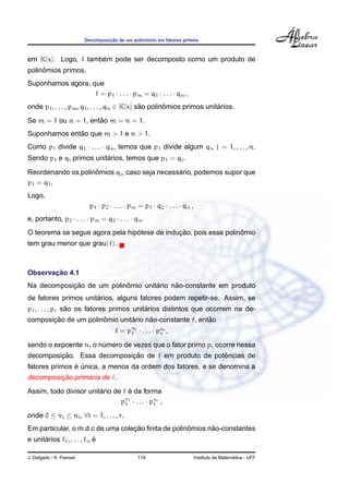 Decomposic¸ ˜ao de um polinˆomio em fatores primos
em K[x]. Logo, f tamb´em pode ser decomposto como um produto de
polinˆomios primos.
Suponhamos agora, que
f = p1 · . . . · pm = q1 · . . . · qn ,
onde p1, . . . , pm, q1, . . . , qn ∈ K[x] s˜ao polinˆomios primos unit´arios.
Se m = 1 ou n = 1, ent˜ao m = n = 1.
Suponhamos ent˜ao que m > 1 e n > 1.
Como p1 divide q1 · . . . · qn, temos que p1 divide algum qj, j = 1, . . . , n.
Sendo p1 e qj primos unit´arios, temos que p1 = qj.
Reordenando os polinˆomios qi, caso seja necess´ario, podemos supor que
p1 = q1.
Logo,
p1 · p2 · . . . · pm = p1 · q2 · . . . · qn ,
e, portanto, p2 · . . . · pm = q2 · . . . · qn.
O teorema se segue agora pela hip´otese de induc¸ ˜ao, pois esse polinˆomio
tem grau menor que grau(f).
Observac¸ ˜ao 4.1
Na decomposic¸ ˜ao de um polinˆomio unit´ario n˜ao-constante em produto
de fatores primos unit´arios, alguns fatores podem repetir-se. Assim, se
p1, . . . , pr s˜ao os fatores primos unit´arios distintos que ocorrem na de-
composic¸ ˜ao de um polinˆomio unit´ario n˜ao-constante f, ent˜ao
f = pn1
1 · . . . · pnr
r ,
sendo o expoente ni o n´umero de vezes que o fator primo pi ocorre nessa
decomposic¸ ˜ao. Essa decomposic¸ ˜ao de f em produto de potˆencias de
fatores primos ´e ´unica, a menos da ordem dos fatores, e se denomina a
decomposic¸ ˜ao prim´aria de f.
Assim, todo divisor unit´ario de f ´e da forma
pν1
1 · . . . · pνr
r ,
onde 0 ≤ νi ≤ ni, ∀i = 1, . . . , r.
Em particular, o m.d.c de uma colec¸ ˜ao ﬁnita de polinˆomios n˜ao-constantes
e unit´arios f1, . . . , fn ´e
J. Delgado - K. Frensel 119 Instituto de Matem´atica - UFF
 
