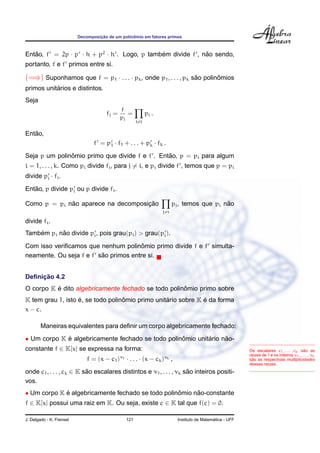 Decomposic¸ ˜ao de um polinˆomio em fatores primos
Ent˜ao, f = 2p · p · h + p2
· h . Logo, p tamb´em divide f , n˜ao sendo,
portanto, f e f primos entre si.
(=⇒) Suponhamos que f = p1 · . . . · pk, onde p1, . . . , pk s˜ao polinˆomios
primos unit´arios e distintos.
Seja
fj =
f
pj
=
i=j
pi .
Ent˜ao,
f = p1 · f1 + . . . + pk · fk .
Seja p um polinˆomio primo que divide f e f . Ent˜ao, p = pi para algum
i = 1, . . . , k. Como pi divide fj, para j = i, e pi divide f , temos que p = pi
divide pi · fi.
Ent˜ao, p divide pi ou p divide fi.
Como p = pi n˜ao aparece na decomposic¸ ˜ao
j=i
pj, temos que pi n˜ao
divide fi.
Tamb´em pi n˜ao divide pi, pois grau(pi) > grau(pi).
Com isso veriﬁcamos que nenhum polinˆomio primo divide f e f simulta-
neamente. Ou seja f e f s˜ao primos entre si.
Deﬁnic¸ ˜ao 4.2
O corpo K ´e dito algebricamente fechado se todo polinˆomio primo sobre
K tem grau 1, isto ´e, se todo polinˆomio primo unit´ario sobre K ´e da forma
x − c.
Maneiras equivalentes para deﬁnir um corpo algebricamente fechado:
• Um corpo K ´e algebricamente fechado se todo polinˆomio unit´ario n˜ao-
constante f ∈ K[x] se expressa na forma:
f = (x − c1)ν1 · . . . · (x − ck)νk ,
onde c1, . . . , ck ∈ K s˜ao escalares distintos e ν1, . . . , νk s˜ao inteiros positi-
vos.
Os escalares c1, . . . , ck s˜ao as
ra´ızes de f e os inteiros ν1, . . . , νk
s˜ao as respectivas multiplicidades
dessas ra´ızes.
• Um corpo K ´e algebricamente fechado se todo polinˆomio n˜ao-constante
f ∈ K[x] possui uma raiz em K. Ou seja, existe c ∈ K tal que f(c) = 0.
J. Delgado - K. Frensel 121 Instituto de Matem´atica - UFF
 