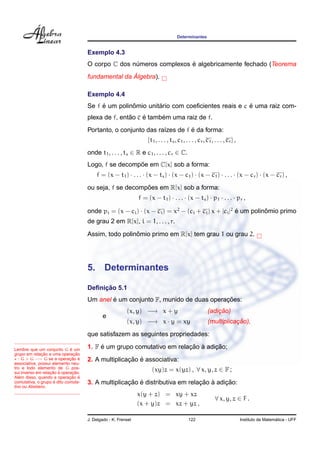 Determinantes
Exemplo 4.3
O corpo C dos n´umeros complexos ´e algebricamente fechado (Teorema
fundamental da ´Algebra).
Exemplo 4.4
Se f ´e um polinˆomio unit´ario com coeﬁcientes reais e c ´e uma raiz com-
plexa de f, ent˜ao c ´e tamb´em uma raiz de f.
Portanto, o conjunto das ra´ızes de f ´e da forma:
{t1, . . . , ts, c1, . . . , cr, c1, . . . , cr} ,
onde t1, . . . , ts ∈ R e c1, . . . , cr ∈ C.
Logo, f se decomp˜oe em C[x] sob a forma:
f = (x − t1) · . . . · (x − ts) · (x − c1) · (x − c1) · . . . · (x − cr) · (x − cr) ,
ou seja, f se decomp˜oes em R[x] sob a forma:
f = (x − t1) · . . . · (x − ts) · p1 · . . . · pr ,
onde pi = (x − ci) · (x − ci) = x2
− (ci + ci) x + |ci|2
´e um polinˆomio primo
de grau 2 em R[x], i = 1, . . . , r.
Assim, todo polinˆomio primo em R[x] tem grau 1 ou grau 2.
5. Determinantes
Deﬁnic¸ ˜ao 5.1
Um anel ´e um conjunto F, munido de duas operac¸ ˜oes:
(x, y) −→ x + y (adic¸ ˜ao)
e
(x, y) −→ x · y = xy (multiplicac¸ ˜ao),
que satisfazem as seguintes propriedades:
Lembre que um conjunto G ´e um
grupo em relac¸ ˜ao a uma operac¸ ˜ao
: G × G −→ G se a operac¸ ˜ao ´e
associativa, possui elemento neu-
tro e todo elemento de G pos-
sui inverso em relac¸ ˜ao `a operac¸ ˜ao.
Al´em disso, quando a operac¸ ˜ao ´e
comutativa, o grupo ´e dito comuta-
tivo ou Abeliano.
1. F ´e um grupo comutativo em relac¸ ˜ao `a adic¸ ˜ao;
2. A multiplicac¸ ˜ao ´e associativa:
(xy)z = x(yz) , ∀ x, y, z ∈ F ;
3. A multiplicac¸ ˜ao ´e distributiva em relac¸ ˜ao `a adic¸ ˜ao:
x(y + z) = xy + xz
(x + y)z = xz + yz ,
∀ x, y, z ∈ F .
J. Delgado - K. Frensel 122 Instituto de Matem´atica - UFF
 
