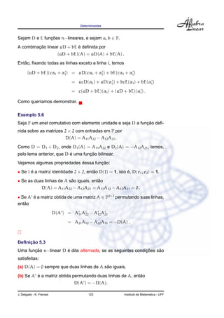 Determinantes
Sejam D e E func¸ ˜oes n−lineares, e sejam a, b ∈ F.
A combinac¸ ˜ao linear aD + bE ´e deﬁnida por
(aD + bE)(A) = aD(A) + bE(A) .
Ent˜ao, ﬁxando todas as linhas exceto a linha i, temos
(aD + bE)(cαi + αi) = aD(cαi + αi) + bE(cαi + αi)
= acD(αi) + aD(αi) + bcE(αi) + bE(αi)
= c(aD + bE)(αi) + (aD + bE)(αi) .
Como quer´ıamos demonstrar.
Exemplo 5.6
Seja F um anel comutativo com elemento unidade e seja D a func¸ ˜ao deﬁ-
nida sobre as matrizes 2 × 2 com entradas em F por
D(A) = A11A22 − A12A21.
Como D = D1 + D2, onde D1(A) = A11A22 e D2(A) = −A12A21, temos,
pelo lema anterior, que D ´e uma func¸ ˜ao bilinear.
Vejamos algumas propriedades dessa func¸ ˜ao:
• Se I ´e a matriz identidade 2 × 2, ent˜ao D(I) = 1, isto ´e, D(e1, e2) = 1.
• Se as duas linhas de A s˜ao iguais, ent˜ao
D(A) = A11A22 − A12A21 = A11A12 − A12A11 = 0 .
• Se A ´e a matriz obtida de uma matriz A ∈ F2×2
permutando suas linhas,
ent˜ao
D(A ) = A11A22 − A12A21
= A21A12 − A22A11 = −D(A) .
Deﬁnic¸ ˜ao 5.3
Uma func¸ ˜ao n−linear D ´e dita alternada, se as seguintes condic¸ ˜oes s˜ao
satisfeitas:
(a) D(A) = 0 sempre que duas linhas de A s˜ao iguais.
(b) Se A ´e a matriz obtida permutando duas linhas de A, ent˜ao
D(A ) = −D(A).
J. Delgado - K. Frensel 125 Instituto de Matem´atica - UFF
 