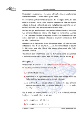 Operac¸ ˜oes Elementares
Para cada i ≥ 2, somamos −Aik vezes a linha 1 `a linha i, para tornar as
outras entradas na k−´esima coluna iguais a zero.
Consideremos agora a matriz que resultou das operac¸ ˜oes acima. Se toda
entrada da linha 2 ´e nula, nada fazemos a essa linha. Mas se alguma
entrada da linha 2 ´e diferente de zero, multiplicamos essa linha por um
escalar de modo que a primeira entrada n˜ao-nula seja 1.
No caso em que a linha 1 tenha uma primeira entrada n˜ao-nula na coluna
k, a primeira entrada n˜ao-nula na linha 2 aparece numa coluna k , onde
k = k. Somando m´ultiplos adequados da linha 2 `as diversas linhas, po-
demos fazer com que todas as entradas da coluna k , com excec¸ ˜ao do 1
na linha 2, sejam nulas.
Observe que ao efetuarmos essas ´ultimas operac¸ ˜oes, n˜ao alteramos as
entradas da linha 1 nas colunas 1, . . . , k e nenhuma entrada da coluna
k. Al´em disso, se a linha 1 fosse nula, as operac¸ ˜oes com a linha 2 n˜ao
afetariam a linha 1.
Trabalhando com uma linha de cada vez da maneira acima, chegaremos
a uma matriz reduzida por linhas ap´os um n´umero ﬁnito de etapas.
Deﬁnic¸ ˜ao 3.3
Uma matriz R de tamanho m × n ´e dita linha-reduzida `a forma em escada
ou reduzida por linhas `a forma em escada, se:
a. R ´e reduzida por linhas;
b. toda linha de R cujas entradas s˜ao todas nulas ocorre abaixo de
todas as linhas que possuem uma entrada n˜ao-nula;
c. se as linhas 1, . . . , r s˜ao as linhas n˜ao-nulas de R e se a primeira
entrada n˜ao-nula da linha i ocorre na coluna ki, i = 1, . . . , r, ent˜ao
k1 < k2 < . . . < kr.
Isto ´e, existe um inteiro positivo r, 1 ≤ r ≤ m e r inteiros positivos
k1 , k2 , . . . , kr com 1 ≤ ki ≤ n, tais que:
a. Rij = 0, para i > r e 1 ≤ j ≤ n;
b. Rij = 0, para j < ki e 1 ≤ i ≤ r;
J. Delgado - K. Frensel 8 Instituto de Matem´atica - UFF
 