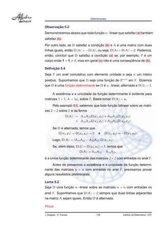 Determinantes
Observac¸ ˜ao 5.2
Demonstraremos abaixo que toda func¸ ˜ao n−linear que satisfaz (a) tamb´em
satisfaz (b).
Por outro lado, se D satisfaz a condic¸ ˜ao (b) e A ´e uma matriz com duas
linhas iguais, ent˜ao D(A) = −D(A), ou seja, D(A)+D(A) = 0. Podemos,
ent˜ao, concluir que D satisfaz a condic¸ ˜ao (a) se, por exemplo, F ´e um
corpo onde 1 + 1 = 0, mas em geral (a) n˜ao ´e uma conseq¨uˆencia de (b).
Deﬁnic¸ ˜ao 5.4
Seja F um anel comutativo com elemento unidade e seja n um inteiro
positivo. Suponhamos que D seja uma func¸ ˜ao de Fn×n
em F. Dizemos
que D ´e uma func¸ ˜ao determinante se D ´e n−linear, alternada e D(I) = 1.
A existˆencia e a unicidade da func¸ ˜ao determinante ´e evidente para
matrizes 1 × 1, A = [a], sobre F. Basta tomar D(A) = a.
Pelo exemplo 5.5, sabemos que toda func¸ ˜ao bilinear sobre as matri-
zes 2 × 2 sobre F ´e da forma
D(A) = A11A21D(e1, e1) + A11A22D(e1, e2)
+ A12A21D(e2, e1) + A12A22D(e2, e2) .
Se D ´e alternada, temos que
D(e1, e1) = D(e2, e2) = 0 e D(e2, e1) = −D(e1, e2) .
Logo, D(A) = (A11A22 − A12A21)D(e1, e2).
Se, al´em disso, D(I) = D(e1, e2) = 1, temos que
D(A) = A11A22 − A12A21 ,
´e a ´unica func¸ ˜ao determinante das matrizes 2×2 com entradas no anel F.
Antes de provarmos a existˆencia e a unicidade da func¸ ˜ao determi-
nante das matrizes n × n com entradas no anel F, precisamos provar
alguns resultados preliminares.
Lema 5.2
Seja D uma func¸ ˜ao n−linear sobre as matrizes n × n com entradas no
anel F. Suponhamos que D(A) = 0 sempre que duas linhas adjacentes
na matriz A sejam iguais. Ent˜ao D ´e alternada.
Prova.
J. Delgado - K. Frensel 126 Instituto de Matem´atica - UFF
 