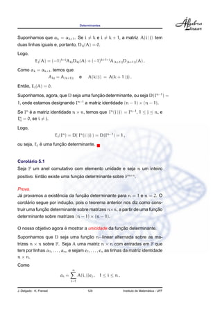 Determinantes
Suponhamos que αk = αk+1. Se i = k e i = k + 1, a matriz A(i | j) tem
duas linhas iguais e, portanto, Dij(A) = 0.
Logo,
Ej(A) = (−1)k+j
AkjDkj(A) + (−1)k+1+j
A(k+1)jD(k+1)j(A) .
Como αk = αk+1, temos que
Akj = A(k+1)j e A(k | j) = A(k + 1 | j) .
Ent˜ao, Ej(A) = 0.
Suponhamos, agora, que D seja uma func¸ ˜ao determinante, ou seja D(In−1
) =
1, onde estamos designando In−1
a matriz identidade (n − 1) × (n − 1).
Se In
´e a matriz identidade n × n, temos que In
(j | j) = In−1
, 1 ≤ j ≤ n, e
In
ij = 0, se i = j.
Logo,
Ej(In
) = D( In
(j | j) ) = D(In−1
) = 1 ,
ou seja, Ej ´e uma func¸ ˜ao determinante.
Corol´ario 5.1
Seja F um anel comutativo com elemento unidade e seja n um inteiro
positivo. Ent˜ao existe uma func¸ ˜ao determinante sobre Fn×n
.
Prova.
J´a provamos a existˆencia da func¸ ˜ao determinante para n = 1 e n = 2. O
corol´ario segue por induc¸ ˜ao, pois o teorema anterior nos diz como cons-
truir uma func¸ ˜ao determinante sobre matrizes n×n, a partir de uma func¸ ˜ao
determinante sobre matrizes (n − 1) × (n − 1).
O nosso objetivo agora ´e mostrar a unicidade da func¸ ˜ao determinante.
Suponhamos que D seja uma func¸ ˜ao n−linear alternada sobre as ma-
trizes n × n sobre F. Seja A uma matriz n × n com entradas em F que
tem por linhas α1, . . . , αn, e sejam e1, . . . , en as linhas da matriz identidade
n × n.
Como
αi =
n
j=1
A(i, j)ej , 1 ≤ i ≤ n ,
J. Delgado - K. Frensel 129 Instituto de Matem´atica - UFF
 