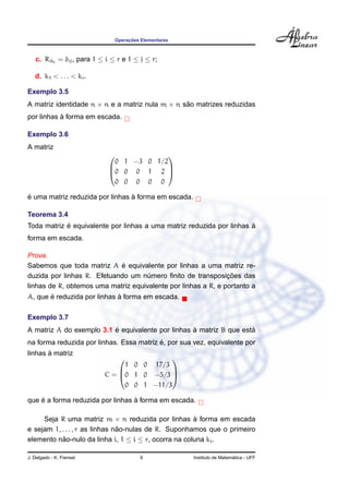Operac¸ ˜oes Elementares
c. Rikj
= δij, para 1 ≤ i ≤ r e 1 ≤ j ≤ r;
d. k1 < . . . < kr.
Exemplo 3.5
A matriz identidade n × n e a matriz nula m × n s˜ao matrizes reduzidas
por linhas `a forma em escada.
Exemplo 3.6
A matriz



0 1 −3 0 1/2
0 0 0 1 2
0 0 0 0 0



´e uma matriz reduzida por linhas `a forma em escada.
Teorema 3.4
Toda matriz ´e equivalente por linhas a uma matriz reduzida por linhas `a
forma em escada.
Prova.
Sabemos que toda matriz A ´e equivalente por linhas a uma matriz re-
duzida por linhas R. Efetuando um n´umero ﬁnito de transposic¸ ˜oes das
linhas de R, obtemos uma matriz equivalente por linhas a R, e portanto a
A, que ´e reduzida por linhas `a forma em escada.
Exemplo 3.7
A matriz A do exemplo 3.1 ´e equivalente por linhas `a matriz B que est´a
na forma reduzida por linhas. Essa matriz ´e, por sua vez, equivalente por
linhas `a matriz
C =



1 0 0 17/3
0 1 0 −5/3
0 0 1 −11/3



que ´e a forma reduzida por linhas `a forma em escada.
Seja R uma matriz m × n reduzida por linhas `a forma em escada
e sejam 1, . . . , r as linhas n˜ao-nulas de R. Suponhamos que o primeiro
elemento n˜ao-nulo da linha i, 1 ≤ i ≤ r, ocorra na coluna ki.
J. Delgado - K. Frensel 9 Instituto de Matem´atica - UFF
 
