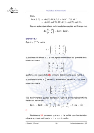 Propriedades dos Determinantes
Logo,
D(A, B, C) = det(C) · D(A, B, I) = det(C) · D(A, O, I)
= det(C) · det(A) · D(I, O, I) = det(A) · det(C) .
Por um racioc´ınio an´alogo, ou tomando transpostas, veriﬁcamos que
det
A O
B C
= det(A) det(C) .
Exemplo 6.1
Seja A ∈ Q4×4
a matriz
A =





1 −1 2 3
2 2 0 2
4 1 −1 −1
1 2 3 0





.
Subtraindo das linhas 2, 3 e 4 m´ultiplos convenientes da primeira linha,
obtemos a matriz





1 −1 2 3
0 4 −4 −4
0 5 −9 −13
0 3 1 −3





,
que tem, pela propriedade (2), o mesmo determinante que a matriz A.
Subtraindo da linha 3,
5
4
da linha 2 e subtraindo da linha 4,
3
4
da linha 2,
obtemos a matriz
B =





1 −1 2 3
0 4 −4 −4
0 0 −4 −8
0 0 4 0





,
cujo determinante ´e igual ao da matriz A. Como B ´e uma matriz em forma
de blocos, temos que
det(A) = det(B) = det
1 −1
0 4
· det
−4 −8
4 0
= 4 × 32 = 128.
No teorema 5.1, provamos que se n > 1 e se D ´e uma func¸ ˜ao deter-
minante sobre as matrizes (n − 1) × (n − 1), ent˜ao
J. Delgado - K. Frensel 136 Instituto de Matem´atica - UFF
 