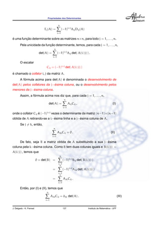 Propriedades dos Determinantes
Ej(A) =
n
i=1
(−1)i+j
AijDij(A)
´e uma func¸ ˜ao determinante sobre as matrizes n×n, para todo j = 1, . . . , n.
Pela unicidade da func¸ ˜ao determinante, temos, para cada j = 1, . . . , n,
det(A) =
n
i=1
(−1)i+j
Aij det( A(i | j) ) .
O escalar
Cij = (−1)i+j
det( A(i | j) )
´e chamado o cofator i, j da matriz A.
A f´ormula acima para det(A) ´e denominada o desenvolvimento de
det(A) pelos cofatores da j−´esima coluna, ou o desenvolvimento pelos
menores da j−´esima coluna.
Assim, a f´ormula acima nos diz que, para cada j = 1, . . . , n,
det(A) =
n
i=1
AijCij , (I)
onde o cofator Cij ´e (−1)i+j
vezes o determinante da matriz (n−1)×(n−1)
obtida de A retirando-se a i−´esima linha e a j−´esima coluna de A.
Se j = k, ent˜ao,
n
i=1
AikCij = 0 . (II)
De fato, seja B a matriz obtida de A substituindo a sua j−´esima
coluna pela k−´esima coluna. Como B tem duas colunas iguais e B(i | j) =
A(i | j) , temos que
0 = det(B) =
n
i=1
(−1)i+j
Bij det( B(i | j) )
=
n
i=1
(−1)i+j
Aik det( A(i | j) )
=
n
i=1
AikCij .
Ent˜ao, por (I) e (II), temos que
n
i=1
AikCij = δjk det(A) . (III)
J. Delgado - K. Frensel 137 Instituto de Matem´atica - UFF
 