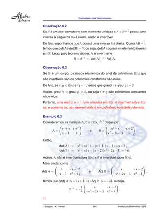 Propriedades dos Determinantes
Observac¸ ˜ao 6.2
Se F ´e um anel comutativo com elemento unidade e A ∈ Fn×n
possui uma
inversa `a esquerda ou `a direita, ent˜ao ´e invert´ıvel.
De fato, suponhamos que A possui uma inversa B `a direita. Como AB = I,
temos que det(A)·det(B) = 1, ou seja, det(A) possui um elemento inverso
em F. Logo, pelo teorema acima, A ´e invert´ıvel e
B = A−1
= (det(A))−1
· Adj A.
Observac¸ ˜ao 6.3
Se K ´e um corpo, os ´unicos elementos do anel de polinˆomios K[x] que
s˜ao invert´ıveis s˜ao os polinˆomios constantes n˜ao-nulos.
De fato, se f, g ∈ K[x] e fg = 1, temos que grau(f) + grau(g) = 0.
Assim, grau(f) = grau(g) = 0, ou seja f e g s˜ao polinˆomios constantes
n˜ao-nulos.
Portanto, uma matriz n × n com entradas em K[x] ´e invert´ıvel sobre K[x]
se, e somente se, seu determinante ´e um polinˆomio constante n˜ao-nulo.
Exemplo 6.3
Consideremos as matrizes A, B ∈ (R[x])2×2
dadas por:
A =
x2
+ x x + 1
x − 1 1
e B =
x2
− x x + 2
x2
− 2x − 3 x
.
Ent˜ao,
det(A) = (x2
+ x) · 1 − (x + 1) (x − 1) = x + 1 ,
det(B) = (x2
− x) x − (x + 2)(x2
− 2x − 3) = −6 .
Assim, A n˜ao ´e invert´ıvel sobre R[x] e B ´e invert´ıvel sobre R[x].
Mais ainda, como
Adj A =
1 −x − 1
−x + 1 x2
+ x
e Adj B =
x −x − 2
−x2
+ 2x − 3 x2
− 1
,
temos que (Adj A)A = (x + 1)I e (Adj B)B = −6I, ou seja,
B−1
= −
1
6
x −x − 2
−x2
+ 2x − 3 x2
− 1
.
J. Delgado - K. Frensel 140 Instituto de Matem´atica - UFF
 