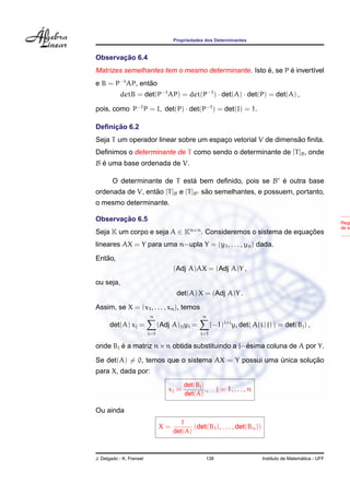 Propriedades dos Determinantes
Observac¸ ˜ao 6.4
Matrizes semelhantes tem o mesmo determinante. Isto ´e, se P ´e invert´ıvel
e B = P−1
AP, ent˜ao
detB = det(P−1
AP) = det(P−1
) · det(A) · det(P) = det(A) ,
pois, como P−1
P = I, det(P) · det(P−1
) = det(I) = 1.
Deﬁnic¸ ˜ao 6.2
Seja T um operador linear sobre um espac¸o vetorial V de dimens˜ao ﬁnita.
Deﬁnimos o determinante de T como sendo o determinante de [T]B, onde
B ´e uma base ordenada de V.
O determinante de T est´a bem deﬁnido, pois se B ´e outra base
ordenada de V, ent˜ao [T]B e [T]B s˜ao semelhantes, e possuem, portanto,
o mesmo determinante.
Regr
de si
Observac¸ ˜ao 6.5
Seja K um corpo e seja A ∈ Kn×n
. Consideremos o sistema de equac¸ ˜oes
lineares AX = Y para uma n−upla Y = (y1, . . . , yn) dada.
Ent˜ao,
(Adj A)AX = (Adj A)Y ,
ou seja,
det(A) X = (Adj A)Y .
Assim, se X = (x1, . . . , xn), temos
det(A) xj =
n
i=1
(Adj A)jiyi =
n
i=1
(−1)i+j
yi det( A(i | j) ) = det(Bj) ,
onde Bj ´e a matriz n×n obtida substituindo a j−´esima coluna de A por Y.
Se det(A) = 0, temos que o sistema AX = Y possui uma ´unica soluc¸ ˜ao
para X, dada por:
xj =
det(Bj)
det(A)
, j = 1, . . . , n
Ou ainda
X =
1
det(A)
(det(B1), . . . , det(Bn))
J. Delgado - K. Frensel 138 Instituto de Matem´atica - UFF
 