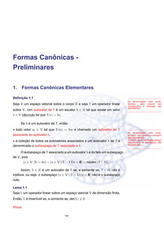 Formas Canˆonicas -
Preliminares
1. Formas Canˆonicas Elementares
As terminologias valor carac-
ter´ıstico, valor pr´oprio raiz
caracter´ıstica e autovalor s˜ao
equivalentes.
Deﬁnic¸ ˜ao 1.1
Seja V um espac¸o vetorial sobre o corpo K e seja T um operador linear
sobre V. Um autovalor de T ´e um escalar λ ∈ K tal que existe um vetor
v ∈ V n˜ao-nulo tal que T(v) = λv.
Se λ ´e um autovalor de T, ent˜ao
As terminologias vetor carac-
ter´ıstico, vetor pr´oprio e autovetor
s˜ao equivalentes.
Tamb´em, as terminologias espac¸o
caracter´ıstico e autoespac¸o s˜ao
equivalentes.
• todo vetor w ∈ V tal que T(w) = λw ´e chamado um autovetor de T
associado ao autovalor λ.
• a colec¸ ˜ao de todos os autovetores associados a um autovalor λ de T ´e
denominado o autoespac¸o de T associado a λ.
O autoespac¸o de T associado a um autovalor λ ´e de fato um subespac¸o
de V, pois
{v ∈ V | Tv = λv} = {v ∈ V | (T − λ I)v = 0} = n´ucleo (T − λI) .
Assim, λ ∈ K ´e um autovalor de T se, e somente se, T − λI n˜ao ´e
injetora, ou seja, o subespac¸o {v ∈ V | (T − λ I)v = 0} n˜ao ´e o subespac¸o
nulo.
Lema 1.1
Seja L um operador linear sobre um espac¸o vetorial V de dimens˜ao ﬁnita.
Ent˜ao, L ´e invert´ıvel se, e somente se, det(L) = 0.
Prova.
139
 