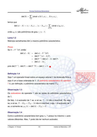 Formas Canˆonicas Elementares
det(B) =
σ
(sinal σ)B(1, σ1) . . . B(n, σn) ,
temos que
det(xI − A) = (x − A11) . . . (x − Ann) +
σ= id
(sinal σ)qσ(x) ,
onde qσ(x) s˜ao polinˆomios de grau ≤ n − 1.
Lema 1.2
Matrizes semelhantes tˆem o mesmo polinˆomio caracter´ıstico.
Prova.
Se B = P−1
AP, ent˜ao
det(xI − B) = det(xI − P−1
AP)
= det(P−1
(xI − A)P)
= det(P−1
) det(xI − A) det(P)
= det(xI − A) ,
pois det(P−1
) · det(P) = det(P−1
P) = det(I) = 1 .
Observe que, em virtude do lema,
o polinˆomio caracter´ıstico de um
operador depende apenas do ope-
rador e n˜ao da matriz represen-
tante de T utilizada para deter-
min´a-lo. Isto ´e, qualquer que
seja a base B, o polinˆomio carac-
ter´ıstico de T ´e det(xI − [T]B).
Deﬁnic¸ ˜ao 1.4
Seja T um operador linear sobre um espac¸o vetorial V de dimens˜ao ﬁnita e
seja B um a base ordenada de V. O polinˆomio caracter´ıstico do operador
T ´e, por deﬁnic¸ ˜ao, o polinˆomio caracter´ıstico da matriz [T]B.
Observac¸ ˜ao 1.3
Os autovalores do operador T s˜ao as ra´ızes do polinˆomio caracter´ıstico
de T.
De fato, λ ´e autovalor de T se, e s´o se, T − λI n˜ao ´e invert´ıvel. Ou seja,
se, e s´o se, [T − λI]B = [T]B − λI n˜ao ´e invert´ıvel. Logo, λ ´e autovalor de T
se, e somente se, pC(λ) = det(λI − [T]B) = 0 .
Observac¸ ˜ao 1.4
Como o polinˆomio caracter´ıstico tem grau n, T possui no m´aximo n auto-
valores diferentes. Mas, T pode n˜ao ter nenhum autovalor.
J. Delgado - K. Frensel 141 Instituto de Matem´atica - UFF
 