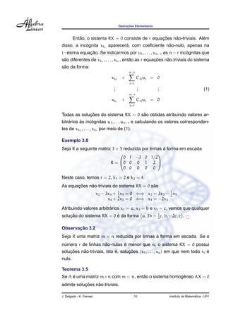 Operac¸ ˜oes Elementares
Ent˜ao, o sistema RX = 0 consiste de r equac¸ ˜oes n˜ao-triviais. Al´em
disso, a inc´ognita xki
aparecer´a, com coeﬁciente n˜ao-nulo, apenas na
i−´esima equac¸ ˜ao. Se indicarmos por u1, . . . , un−r as n − r inc´ognitas que
s˜ao diferentes de xk1
, . . . , xkr , ent˜ao as r equac¸ ˜oes n˜ao triviais do sistema
s˜ao da forma:
xk1
+
n−r
j=1
C1juj = 0
...
...
...
xkr +
n−r
j=1
Crjuj = 0
(1)
Todas as soluc¸ ˜oes do sistema RX = 0 s˜ao obtidas atribuindo valores ar-
bitr´arios `as inc´ognitas u1, . . . un−r e calculando os valores corresponden-
tes de xk1
, . . . , xkr por meio de (1).
Exemplo 3.8
Seja R a seguinte matriz 3 × 5 reduzida por linhas `a forma em escada
R =


0 1 −3 0 1/2
0 0 0 1 2
0 0 0 0 0


Neste caso, temos r = 2, k1 = 2 e k2 = 4.
As equac¸ ˜oes n˜ao-triviais do sistema RX = 0 s˜ao
x2 − 3x3 + 1
2
x5 = 0 ⇐⇒ x2 = 3x3 − 1
2
x5
x4 + 2x5 = 0 ⇐⇒ x4 = −2x5
Atribuindo valores arbitr´arios x1 = a, x3 = b e x5 = c, vemos que qualquer
soluc¸ ˜ao do sistema RX = 0 ´e da forma a, 3b − 1
2
c, b, −2c, c .
Observac¸ ˜ao 3.2
Seja R uma matriz m × n reduzida por linhas `a forma em escada. Se o
n´umero r de linhas n˜ao-nulas ´e menor que n, o sistema RX = 0 possui
soluc¸ ˜oes n˜ao-triviais, isto ´e, soluc¸ ˜oes (x1, . . . , xn) em que nem todo xj ´e
nulo.
Teorema 3.5
Se A ´e uma matriz m×n com m < n, ent˜ao o sistema homogˆeneo AX = 0
admite soluc¸ ˜oes n˜ao-triviais.
J. Delgado - K. Frensel 10 Instituto de Matem´atica - UFF
 