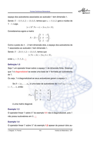 Formas Canˆonicas Elementares
espac¸o dos autovetores associados ao autovalor 1 tem dimens˜ao 1.
Sendo (T − I)(1, 0, 2) = (0, 0, 0), temos que v1 = (1, 0, 2) gera o n´ucleo de
T − I. Logo,
{v ∈ R3
| Tv = v} = {k v1 | k ∈ R}.
Consideremos agora a matriz
A − 2I =



1 1 −1
2 0 −1
2 2 −2


 .
Como o posto de A − 2I tem dimens˜ao dois, o espac¸o dos autovetores de
T associados ao autovalor 2 tem dimens˜ao 1.
Sendo (T − 2I)(1, 1, 2) = (0, 0, 0), temos que
{v | Tv = 2v} = {kv2 | k ∈ R} ,
onde v2 = (1, 1, 2).
Deﬁnic¸ ˜ao 1.5
Seja T um operador linear sobre o espac¸o V de dimens˜ao ﬁnita. Dizemos
que T ´e diagonaliz´avel se existe uma base de V formada por autovetores
de T.
Ou seja, T ´e diagonaliz´avel se seus autovetores geram o espac¸o V.
Se B = {α1, . . . , αn} ´e uma base de autovetores de V e T(αi) = ciαi,
i = 1, . . . n, ent˜ao
[T]B =






c1 0 · · · 0
0 c2 · · · 0
...
...
...
...
0 0 · · · cn






,
´e uma matriz diagonal.
Exemplo 1.3
O operador linear T sobre R2
do exemplo 1.1 n˜ao ´e diagonaliz´avel, pois T
n˜ao possui autovalores em R.
Exemplo 1.4
O operador linear T sobre R3
do exemplo 1.2 apesar de possuir dois au-
J. Delgado - K. Frensel 143 Instituto de Matem´atica - UFF
 
