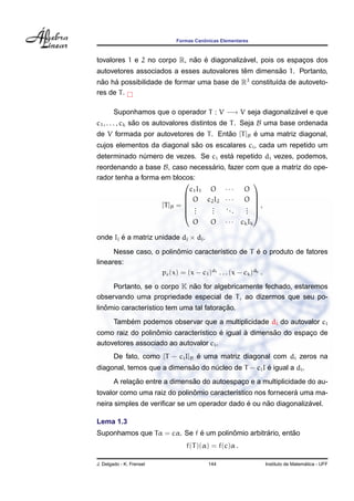 Formas Canˆonicas Elementares
tovalores 1 e 2 no corpo R, n˜ao ´e diagonaliz´avel, pois os espac¸os dos
autovetores associados a esses autovalores tˆem dimens˜ao 1. Portanto,
n˜ao h´a possibilidade de formar uma base de R3
constitu´ıda de autoveto-
res de T.
Suponhamos que o operador T : V −→ V seja diagonaliz´avel e que
c1, . . . , ck s˜ao os autovalores distintos de T. Seja B uma base ordenada
de V formada por autovetores de T. Ent˜ao [T]B ´e uma matriz diagonal,
cujos elementos da diagonal s˜ao os escalares ci, cada um repetido um
determinado n´umero de vezes. Se ci est´a repetido di vezes, podemos,
reordenando a base B, caso necess´ario, fazer com que a matriz do ope-
rador tenha a forma em blocos:
[T]B =






c1I1 O · · · O
O c2I2 · · · O
...
...
...
...
O O · · · ckIk






,
onde Ij ´e a matriz unidade dj × dj.
Nesse caso, o polinˆomio caracter´ıstico de T ´e o produto de fatores
lineares:
pc(x) = (x − c1)d1 . . . (x − ck)dk .
Portanto, se o corpo K n˜ao for algebricamente fechado, estaremos
observando uma propriedade especial de T, ao dizermos que seu po-
linˆomio caracter´ıstico tem uma tal fatorac¸ ˜ao.
Tamb´em podemos observar que a multiplicidade di do autovalor ci
como raiz do polinˆomio caracter´ıstico ´e igual `a dimens˜ao do espac¸o de
autovetores associado ao autovalor ci.
De fato, como [T − ciI]B ´e uma matriz diagonal com di zeros na
diagonal, temos que a dimens˜ao do n´ucleo de T − ciI ´e igual a di.
A relac¸ ˜ao entre a dimens˜ao do autoespac¸o e a multiplicidade do au-
tovalor como uma raiz do polinˆomio caracter´ıstico nos fornecer´a uma ma-
neira simples de veriﬁcar se um operador dado ´e ou n˜ao diagonaliz´avel.
Lema 1.3
Suponhamos que Tα = cα. Se f ´e um polinˆomio arbitr´ario, ent˜ao
f(T)(α) = f(c)α .
J. Delgado - K. Frensel 144 Instituto de Matem´atica - UFF
 