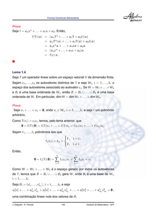 Formas Canˆonicas Elementares
Prova.
Seja f = anxn
+ . . . + a1x + a0. Ent˜ao,
f(T)(α) = (anTn
+ . . . + a1T + a0I)(α)
= anTn
(α) + . . . + a1T(α) + a0I(α)
= ancn
α + . . . + a1cα + a0α
= (ancn
+ . . . + a1c + a0)α
= f(c) α .
Lema 1.4
Seja T um operador linear sobre um espac¸o vetorial V de dimens˜ao ﬁnita.
Sejam c1, . . . , ck os autovalores distintos de T e seja Wi, i = 1, . . . , k, o
espac¸o dos autovetores associado ao autovalor ci. Se W = W1 +. . .+Wk
e Bi ´e uma base ordenada de Wi, ent˜ao B = B1 ∪ . . . ∪ Bk ´e uma base
ordenada de W. Em particular, dim W = dim W1 + . . . + dim Wk.
Prova.
Seja v1 + . . . + vk = 0, onde vi ∈ Wi, i = 1, . . . , k, e seja f um polinˆomio
arbitr´ario.
Como T(vi) = civi, temos, pelo lema anterior, que
0 = f(T)(0) = f(T)v1 + . . . + f(T)vk = f(c1)v1 + . . . + f(ck)vk .
Sejam f1, . . . , fk polinˆomios tais que
fi(cj) = δij =



1 , i = j ;
0 , i = j .
Ent˜ao,
0 = fi(T)(0) =
k
j=1
fi(cj)vj =
k
j=1
δijvj = vi .
Como W = W1 + . . . + Wk ´e o espac¸o gerado por todos os autovetores
de T, temos que B = B1 ∪ . . . ∪ Bk gera W, onde Bi ´e uma base de Wi,
i = 1, . . . , k.
Seja Bi = {vi
1, . . . , vi
ni
} , i = i, . . . , k, e seja
a1
1v1
1 + . . . + a1
n1
v1
n1
+ a2
1v2
1 + . . . + a2
n2
v2
n2
+ . . . + ak
1vk
1 + . . . + ak
nk
vk
nk
= 0 ,
uma combinac¸ ˜ao linear nula dos vetores de B.
J. Delgado - K. Frensel 145 Instituto de Matem´atica - UFF
 