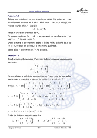 Formas Canˆonicas Elementares
Teorema 1.3
Seja A uma matriz n × n com entradas no corpo K e sejam c1, . . . , ck
os autovalores distintos de A em K. Para cada i, seja Wi o espac¸o dos
vetores colunas em Kn×1
tais que
(A − ciI)X = 0 ,
e seja Bi uma base ordenada de Wi.
Os vetores das bases B1, . . . , Bk podem ser reunidos para formar as colu-
nas P1, . . . , P de uma matriz P.
Ent˜ao, a matriz A ´e semelhante sobre K a uma matriz diagonal se, e s´o
se, = n, ou seja, se, e s´o se, P ´e uma matriz quadrada.
Nesse caso, P ´e invert´ıvel e P−1
AP ´e diagonal.
Exemplo 1.5
Seja T o operador linear sobre R3
representado em relac¸ ˜ao `a base canˆonica
pela matriz
A =



5 −6 −6
−1 4 2
3 −6 −4



Vamos calcular o polinˆomio caracter´ıstico de A por meio de operac¸ ˜oes
elementares sobre linhas e colunas da matriz xI − A ∈ (R[x])3×3
:
det(xI − A) = det



x − 5 6 6
1 x − 4 −2
−3 6 x + 4


 = det



x − 5 0 6
1 x − 2 −2
−3 −x + 2 x + 4



= (x − 2) det



x − 5 0 6
1 1 −2
−3 −1 x + 4


 = (x − 2) det



x − 5 0 6
1 1 −2
−2 0 x + 2



= (x − 2) det
x − 5 6
−2 x + 2
= (x − 2) ((x − 5)(x + 2) + 12) .
= (x − 2)(x2
− 3x + 2) = (x − 2)2
(x − 1) .
Ent˜ao, 1 e 2 s˜ao os autovalores de T, e
A − I =


4 −6 −6
−1 3 2
3 −6 −5

 e A − 2I =


3 −6 −6
−1 2 2
3 −6 −6

 .
J. Delgado - K. Frensel 147 Instituto de Matem´atica - UFF
 