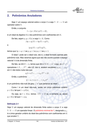 Polinˆomios Anuladores
2. Polinˆomios Anuladores
Seja V um espac¸o vetorial sobre o corpo K e seja T : V −→ V um
operador sobre V.
Ent˜ao, o conjunto
I = {p ∈ K[x] | p(T) = O} ,
´e um ideal da ´algebra K[x] dos polinˆomios com coeﬁcientes em K.
De fato, sejam p, q ∈ K[x] e seja λ ∈ K. Como
(λp + q)(T) = λp(T) + q(T) ,
e
(p q)(T) = p(T) q(T) ,
temos que λp + q ∈ I se p, q ∈ I e p q ∈ I se p ∈ I.
O ideal I pode ser o ideal nulo, isto ´e, o ideal formado apenas pelo
polinˆomio nulo. Mas veremos agora que isto n˜ao ocorre quando o espac¸o
vetorial V ´e de dimens˜ao ﬁnita.
De fato, se dim V = n, temos que dim L(V, V) = n2
. Logo, os n2
+ 1
operadores I, T, . . . , Tn2
, s˜ao LD. Isto ´e, existem escalares c0, c1, . . . , cn2
em K n˜ao todos nulos tais que
c0I + c1T + . . . + cn2 Tn2
= O .
Ent˜ao, o polinˆomio
p = c0 + c1x + . . . + cn2 xn2
´e um polinˆomio n˜ao-nulo de grau ≤ n2
que pertence ao ideal I.
Como I ´e um ideal n˜ao-nulo, existe um ´unico polinˆomio unit´ario
p ∈ K[x] tal que I = p K[x].
Ou seja, se f ∈ K[x], temos: f(T) = O se, e somente se, existe
q ∈ K[x] tal que f = p q.
Deﬁnic¸ ˜ao 2.1
Seja V um espac¸o vetorial de dimens˜ao ﬁnita sobre o corpo K e seja
T : V −→ V um operador linear. O polinˆomio minimal de T, designado pm,
´e o ´unico gerador unit´ario do ideal dos polinˆomios com coeﬁcientes em K
que anulam T.
J. Delgado - K. Frensel 149 Instituto de Matem´atica - UFF
 