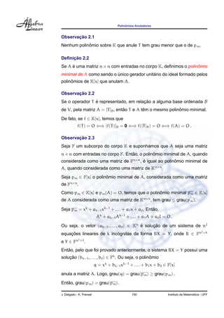 Polinˆomios Anuladores
Observac¸ ˜ao 2.1
Nenhum polinˆomio sobre K que anule T tem grau menor que o de pm.
Deﬁnic¸ ˜ao 2.2
Se A ´e uma matriz n×n com entradas no corpo K, deﬁnimos o polinˆomio
minimal de A como sendo o ´unico gerador unit´ario do ideal formado pelos
polinˆomios de K[x] que anulam A.
Observac¸ ˜ao 2.2
Se o operador T ´e representado, em relac¸ ˜ao a alguma base ordenada B
de V, pela matriz A = [T]B, ent˜ao T e A tˆem o mesmo polinˆomio minimal.
De fato, se f ∈ K[x], temos que
f(T) = O ⇐⇒ [f(T)]B = 0 ⇐⇒ f([T]B) = O ⇐⇒ f(A) = O .
Observac¸ ˜ao 2.3
Seja F um subcorpo do corpo K e suponhamos que A seja uma matriz
n×n com entradas no corpo F. Ent˜ao, o polinˆomio minimal de A, quando
considerada como uma matriz de Fn×n
, ´e igual ao polinˆomio minimal de
A, quando considerada como uma matriz de Kn×n
.
Seja pm ∈ F[x] o polinˆomio minimal de A, considerada como uma matriz
de Fn×n
.
Como pm ∈ K[x] e pm(A) = O, temos que o polinˆomio minimal pm ∈ K[x]
de A considerada como uma matriz de Kn×n
, tem grau ≤ grau(pm).
Seja pm = xk
+ ak−1xk−1
+ . . . + a1x + a0. Ent˜ao,
Ak
+ ak−1Ak−1
+ . . . + a1A + a0I = O .
Ou seja, o vetor (ak−1, . . . , a0) ∈ Kk
´e soluc¸ ˜ao de um sistema de n2
equac¸ ˜oes lineares de k inc´ognitas da forma BX = Y, onde B ∈ Fn2×k
e Y ∈ Fn2×1
.
Ent˜ao, pelo que foi provado anteriormente, o sistema BX = Y possui uma
soluc¸ ˜ao (bk−1, . . . , b0) ∈ Fk
. Ou seja, o polinˆomio
q = xk
+ bk−1xk−1
+ . . . + b1x + b0 ∈ F[x]
anula a matriz A. Logo, grau(q) = grau(pm) ≥ grau(pm) .
Ent˜ao, grau(pm) = grau(pm).
J. Delgado - K. Frensel 150 Instituto de Matem´atica - UFF
 