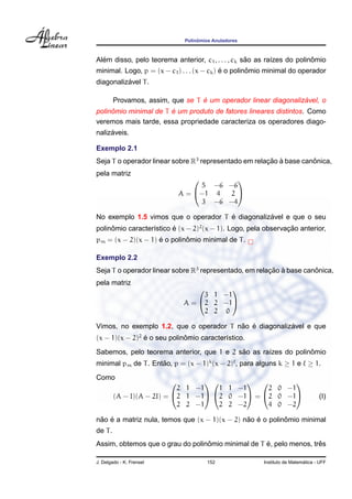 Polinˆomios Anuladores
Al´em disso, pelo teorema anterior, c1, . . . , ck s˜ao as ra´ızes do polinˆomio
minimal. Logo, p = (x − c1) . . . (x − ck) ´e o polinˆomio minimal do operador
diagonaliz´avel T.
Provamos, assim, que se T ´e um operador linear diagonaliz´avel, o
polinˆomio minimal de T ´e um produto de fatores lineares distintos. Como
veremos mais tarde, essa propriedade caracteriza os operadores diago-
naliz´aveis.
Exemplo 2.1
Seja T o operador linear sobre R3
representado em relac¸ ˜ao `a base canˆonica,
pela matriz
A =


5 −6 −6
−1 4 2
3 −6 −4


No exemplo 1.5 vimos que o operador T ´e diagonaliz´avel e que o seu
polinˆomio caracter´ıstico ´e (x − 2)2
(x − 1). Logo, pela observac¸ ˜ao anterior,
pm = (x − 2)(x − 1) ´e o polinˆomio minimal de T.
Exemplo 2.2
Seja T o operador linear sobre R3
representado, em relac¸ ˜ao `a base canˆonica,
pela matriz
A =


3 1 −1
2 2 −1
2 2 0


Vimos, no exemplo 1.2, que o operador T n˜ao ´e diagonaliz´avel e que
(x − 1)(x − 2)2
´e o seu polinˆomio caracter´ıstico.
Sabemos, pelo teorema anterior, que 1 e 2 s˜ao as ra´ızes do polinˆomio
minimal pm de T. Ent˜ao, p = (x − 1)k
(x − 2) , para alguns k ≥ 1 e ≥ 1.
Como
(A − I)(A − 2I) =


2 1 −1
2 1 −1
2 2 −1




1 1 −1
2 0 −1
2 2 −2

 =


2 0 −1
2 0 −1
4 0 −2

 (I)
n˜ao ´e a matriz nula, temos que (x − 1)(x − 2) n˜ao ´e o polinˆomio minimal
de T.
Assim, obtemos que o grau do polinˆomio minimal de T ´e, pelo menos, trˆes
J. Delgado - K. Frensel 152 Instituto de Matem´atica - UFF
 