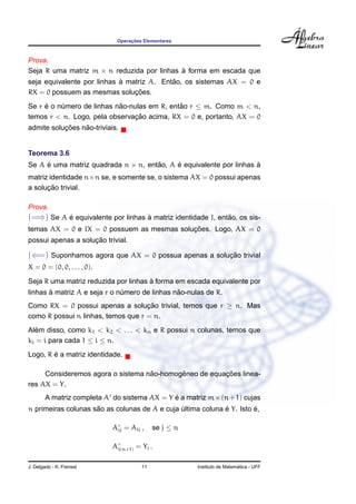 Operac¸ ˜oes Elementares
Prova.
Seja R uma matriz m × n reduzida por linhas `a forma em escada que
seja equivalente por linhas `a matriz A. Ent˜ao, os sistemas AX = 0 e
RX = 0 possuem as mesmas soluc¸ ˜oes.
Se r ´e o n´umero de linhas n˜ao-nulas em R, ent˜ao r ≤ m. Como m < n,
temos r < n. Logo, pela observac¸ ˜ao acima, RX = 0 e, portanto, AX = 0
admite soluc¸ ˜oes n˜ao-triviais.
Teorema 3.6
Se A ´e uma matriz quadrada n × n, ent˜ao, A ´e equivalente por linhas `a
matriz identidade n×n se, e somente se, o sistema AX = 0 possui apenas
a soluc¸ ˜ao trivial.
Prova.
(=⇒) Se A ´e equivalente por linhas `a matriz identidade I, ent˜ao, os sis-
temas AX = 0 e IX = 0 possuem as mesmas soluc¸ ˜oes. Logo, AX = 0
possui apenas a soluc¸ ˜ao trivial.
(⇐=) Suponhamos agora que AX = 0 possua apenas a soluc¸ ˜ao trivial
X = 0 = (0, 0, . . . , 0).
Seja R uma matriz reduzida por linhas `a forma em escada equivalente por
linhas `a matriz A e seja r o n´umero de linhas n˜ao-nulas de R.
Como RX = 0 possui apenas a soluc¸ ˜ao trivial, temos que r ≥ n. Mas
como R possui n linhas, temos que r = n.
Al´em disso, como k1 < k2 < . . . < kn e R possui n colunas, temos que
ki = i para cada 1 ≤ i ≤ n.
Logo, R ´e a matriz identidade.
Consideremos agora o sistema n˜ao-homogˆeneo de equac¸ ˜oes linea-
res AX = Y.
A matriz completa A do sistema AX = Y ´e a matriz m×(n+1) cujas
n primeiras colunas s˜ao as colunas de A e cuja ´ultima coluna ´e Y. Isto ´e,
Aij = Aij , se j ≤ n
Ai(n+1) = Yi .
J. Delgado - K. Frensel 11 Instituto de Matem´atica - UFF
 