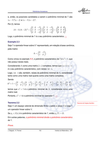 Polinˆomios Anuladores
e, ent˜ao, os poss´ıveis candidatos a serem o polinˆomio minimal de T s˜ao
(x − 1)2
(x − 2) e (x − 1)(x − 2)2
.
Por (I), temos
(A − I)(A − 2I)2
=


2 0 −1
2 0 −1
4 0 −2




1 1 −1
2 0 −1
2 2 −2

 =


0 0 0
0 0 0
0 0 0

 .
Logo, o polinˆomio minimal de T ´e o seu polinˆomio caracter´ıstico.
Exemplo 2.3
Seja T o operador linear sobre R2
representado, em relac¸ ˜ao `a base canˆonica,
pela matriz
A =
0 −1
1 0
.
Como vimos no exemplo 1.1, o polinˆomio caracter´ıstico de T ´e x2
+ 1, que
n˜ao possui ra´ızes reais.
Considerando A como uma matriz 2×2 complexa, temos que (x+i)(x−i)
´e o seu polinˆomio caracter´ıstico, com ra´ızes i e −i.
Logo, i e −i s˜ao, tamb´em, ra´ızes do polinˆomio minimal de A, considerada
tanto como uma matriz real quanto como uma matriz complexa.
Sendo
A2
+ I =
0 −1
1 0
0 −1
1 0
+
1 0
0 1
=
−1 0
0 −1
+
1 0
0 1
=
0 0
0 0
,
temos que x2
+ 1 ´e o polinˆomio minimal de A, considerada como uma
matriz real.
Portanto, x2
+ 1 ´e o polinˆomio minimal do operador T.
Teorema de Cayley-HamiltonTeorema 2.2
Seja V um espac¸o vetorial de dimens˜ao ﬁnita n sobre o corpo K e seja T
um operador linear sobre V.
Se pc ∈ K[x] ´e o polinˆomio caracter´ıstico de T, ent˜ao pc(T) = O.
Em outras palavras, o polinˆomio minimal divide o polinˆomio caracter´ıstico
de T.
Prova.
J. Delgado - K. Frensel 153 Instituto de Matem´atica - UFF
 